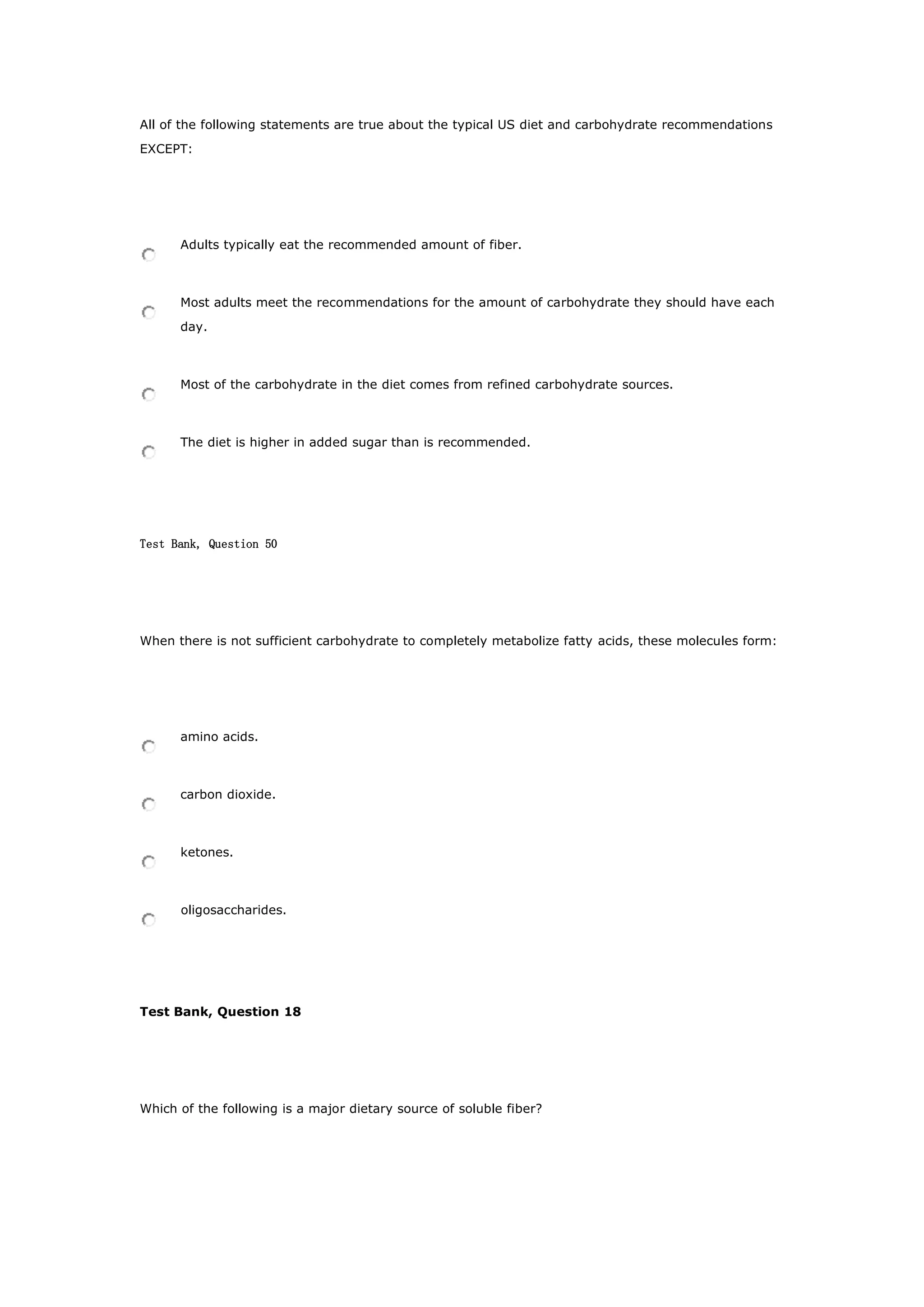 All of the following statements are true about the typical US diet and carbohydrate recommendations
EXCEPT:
Adults typically eat the recommended amount of fiber.
Most adults meet the recommendations for the amount of carbohydrate they should have each
day.
Most of the carbohydrate in the diet comes from refined carbohydrate sources.
The diet is higher in added sugar than is recommended.
Test Bank, Question 50
When there is not sufficient carbohydrate to completely metabolize fatty acids, these molecules form:
amino acids.
carbon dioxide.
ketones.
oligosaccharides.
Test Bank, Question 18
Which of the following is a major dietary source of soluble fiber?
 