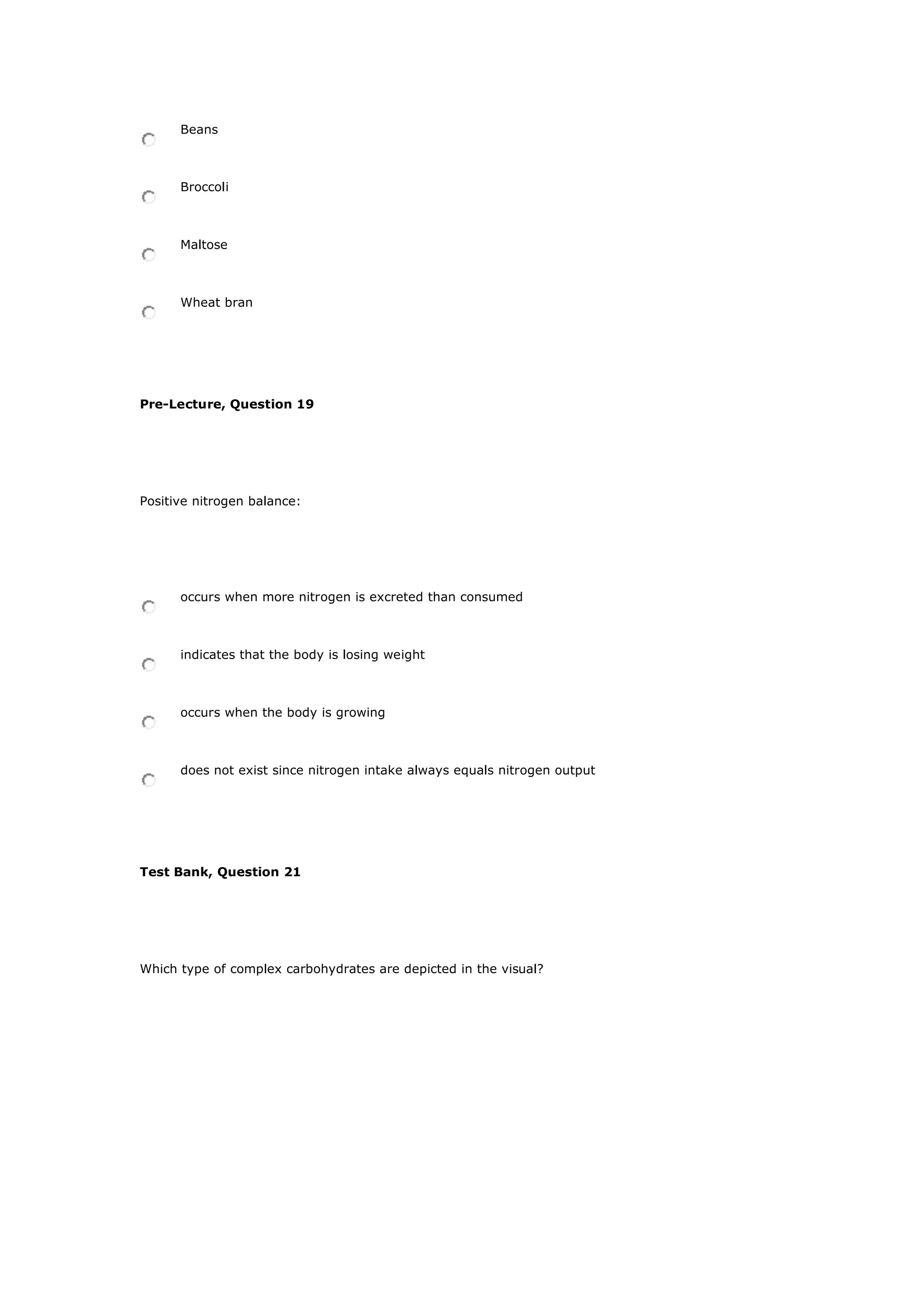 Beans
Broccoli
Maltose
Wheat bran
Pre-Lecture, Question 19
Positive nitrogen balance:
occurs when more nitrogen is excreted than consumed
indicates that the body is losing weight
occurs when the body is growing
does not exist since nitrogen intake always equals nitrogen output
Test Bank, Question 21
Which type of complex carbohydrates are depicted in the visual?
 