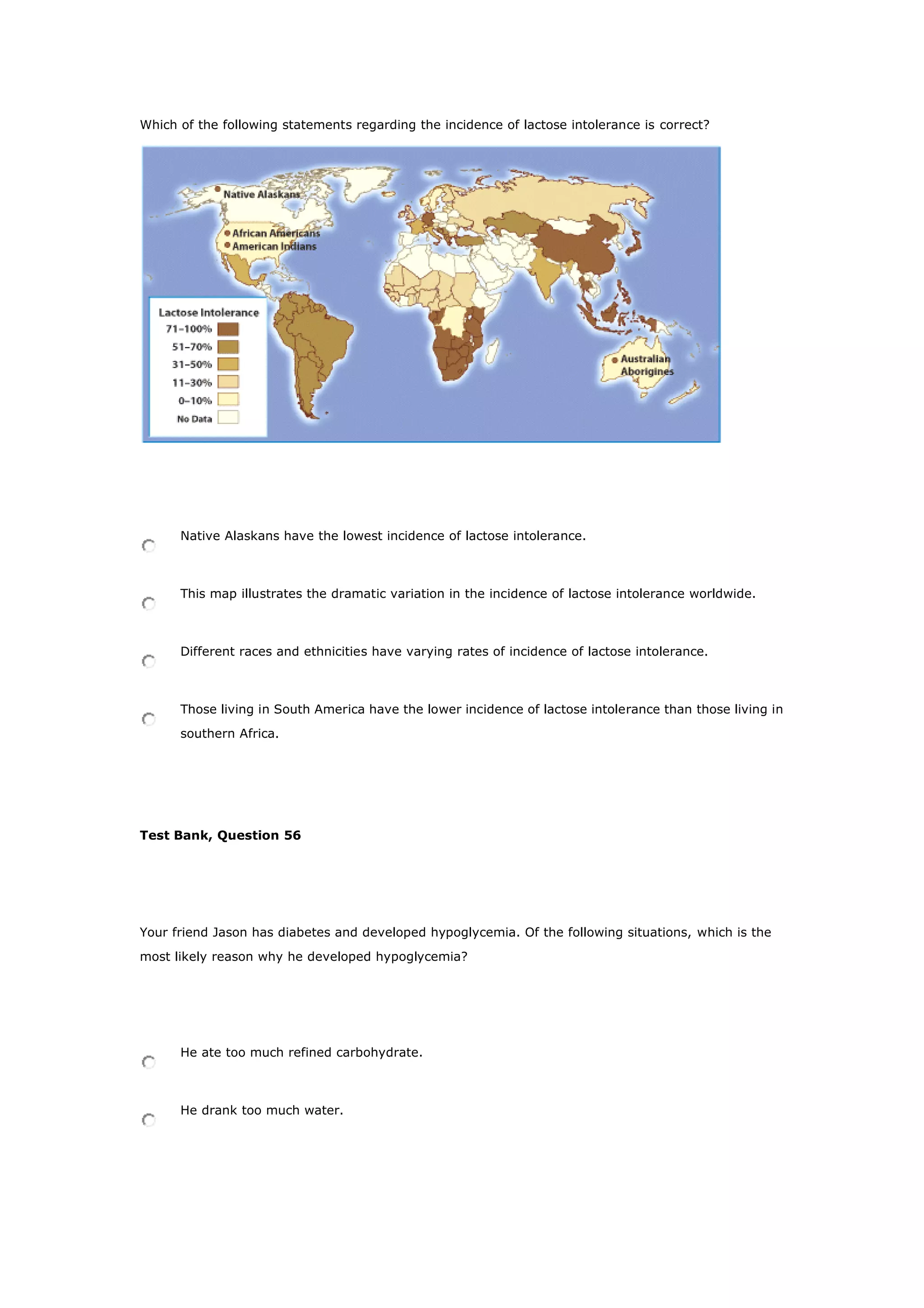 Which of the following statements regarding the incidence of lactose intolerance is correct?
Native Alaskans have the lowest incidence of lactose intolerance.
This map illustrates the dramatic variation in the incidence of lactose intolerance worldwide.
Different races and ethnicities have varying rates of incidence of lactose intolerance.
Those living in South America have the lower incidence of lactose intolerance than those living in
southern Africa.
Test Bank, Question 56
Your friend Jason has diabetes and developed hypoglycemia. Of the following situations, which is the
most likely reason why he developed hypoglycemia?
He ate too much refined carbohydrate.
He drank too much water.
 
