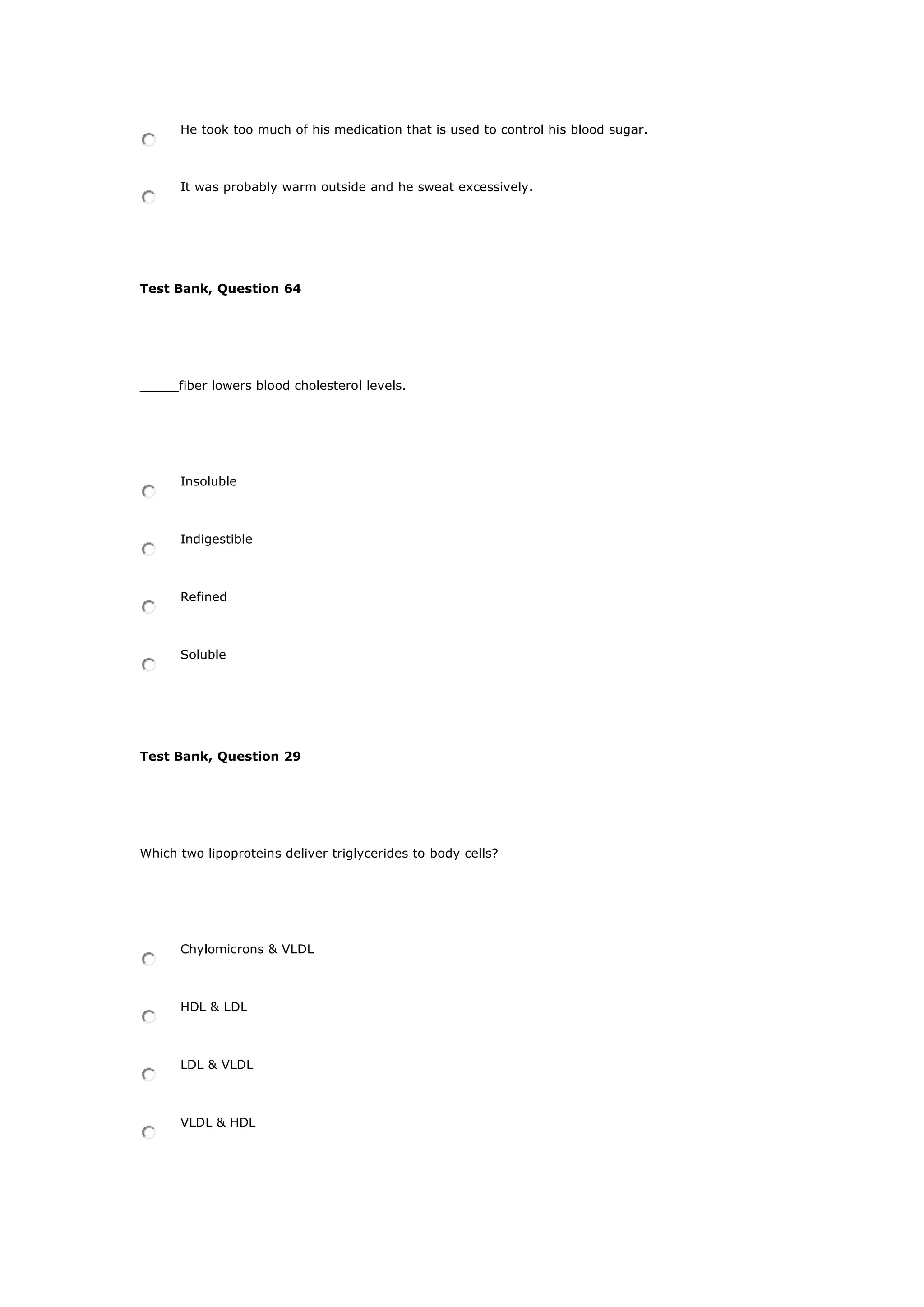He took too much of his medication that is used to control his blood sugar.
It was probably warm outside and he sweat excessively.
Test Bank, Question 64
_____fiber lowers blood cholesterol levels.
Insoluble
Indigestible
Refined
Soluble
Test Bank, Question 29
Which two lipoproteins deliver triglycerides to body cells?
Chylomicrons & VLDL
HDL & LDL
LDL & VLDL
VLDL & HDL
 