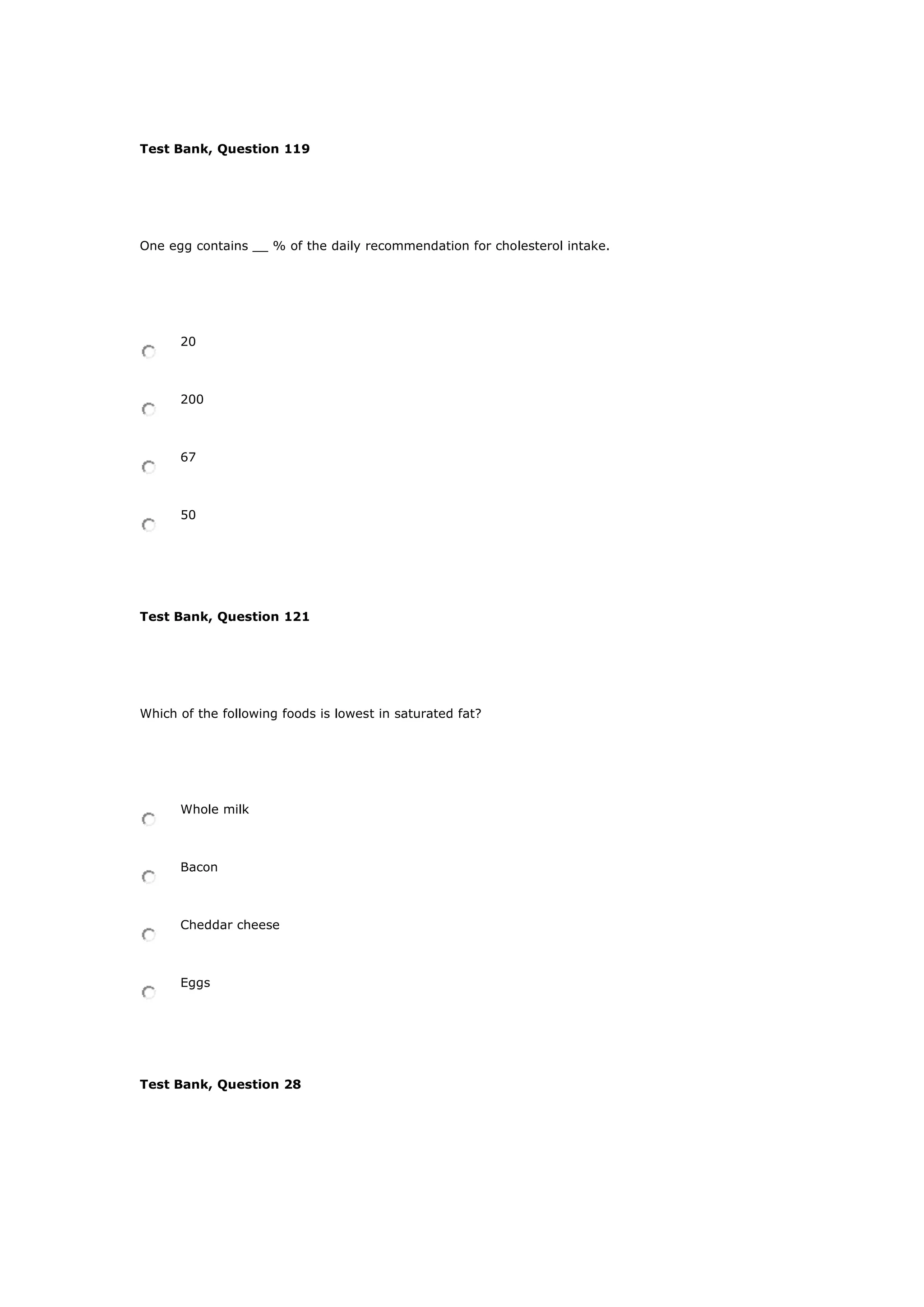 Test Bank, Question 119
One egg contains __ % of the daily recommendation for cholesterol intake.
20
200
67
50
Test Bank, Question 121
Which of the following foods is lowest in saturated fat?
Whole milk
Bacon
Cheddar cheese
Eggs
Test Bank, Question 28
 