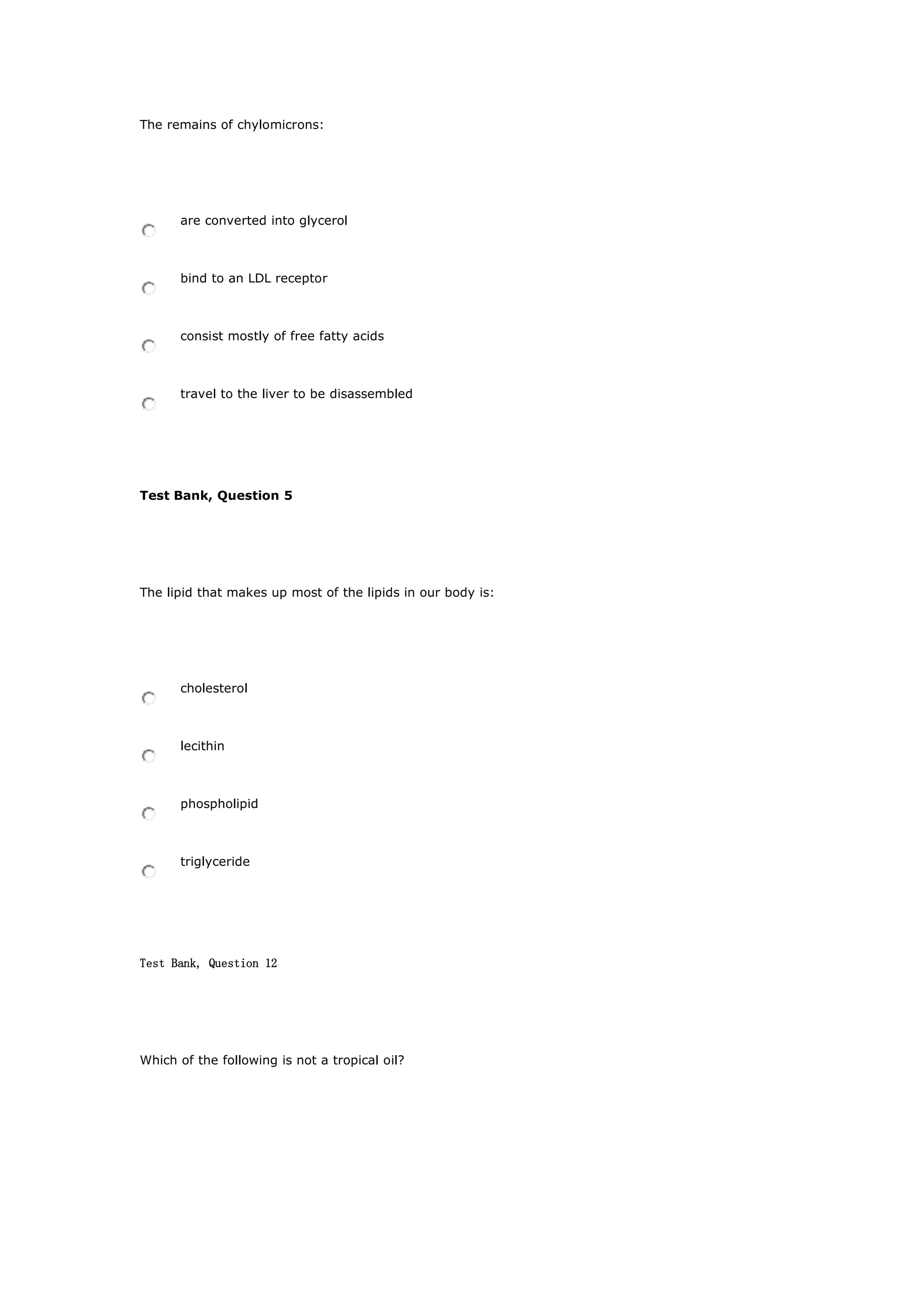 The remains of chylomicrons:
are converted into glycerol
bind to an LDL receptor
consist mostly of free fatty acids
travel to the liver to be disassembled
Test Bank, Question 5
The lipid that makes up most of the lipids in our body is:
cholesterol
lecithin
phospholipid
triglyceride
Test Bank, Question 12
Which of the following is not a tropical oil?
 