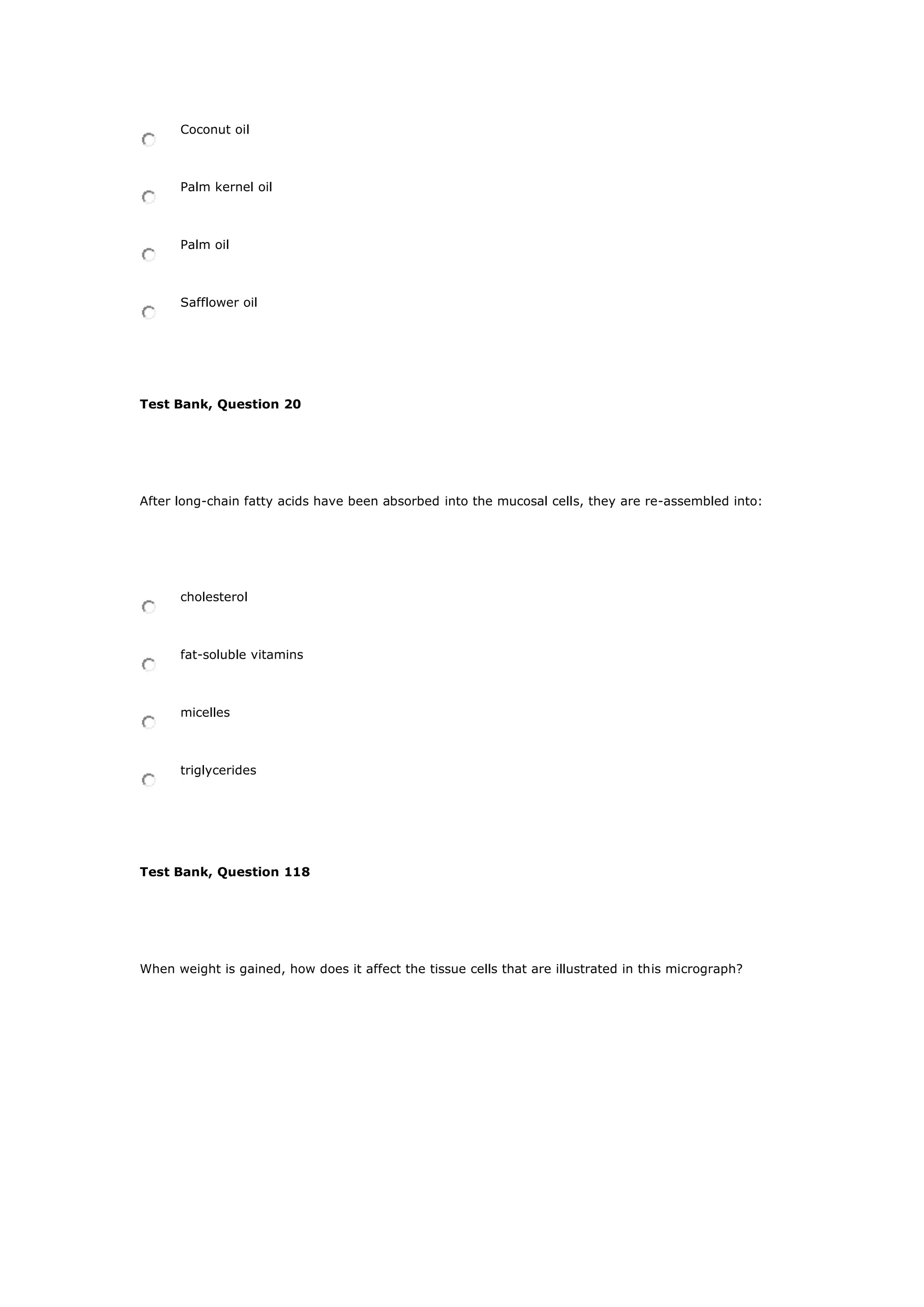 Coconut oil
Palm kernel oil
Palm oil
Safflower oil
Test Bank, Question 20
After long-chain fatty acids have been absorbed into the mucosal cells, they are re-assembled into:
cholesterol
fat-soluble vitamins
micelles
triglycerides
Test Bank, Question 118
When weight is gained, how does it affect the tissue cells that are illustrated in this micrograph?
 
