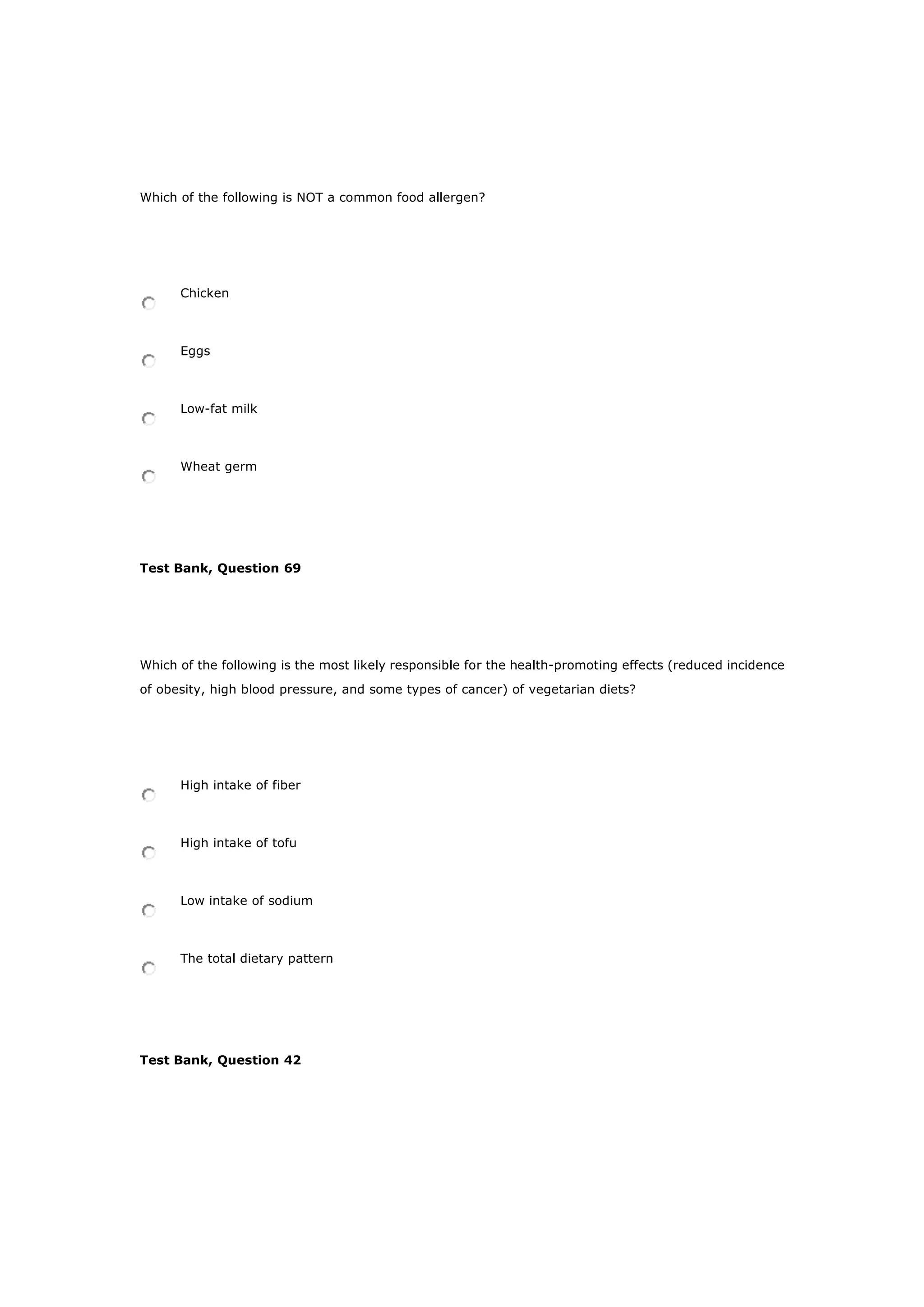 Which of the following is NOT a common food allergen?
Chicken
Eggs
Low-fat milk
Wheat germ
Test Bank, Question 69
Which of the following is the most likely responsible for the health-promoting effects (reduced incidence
of obesity, high blood pressure, and some types of cancer) of vegetarian diets?
High intake of fiber
High intake of tofu
Low intake of sodium
The total dietary pattern
Test Bank, Question 42
 