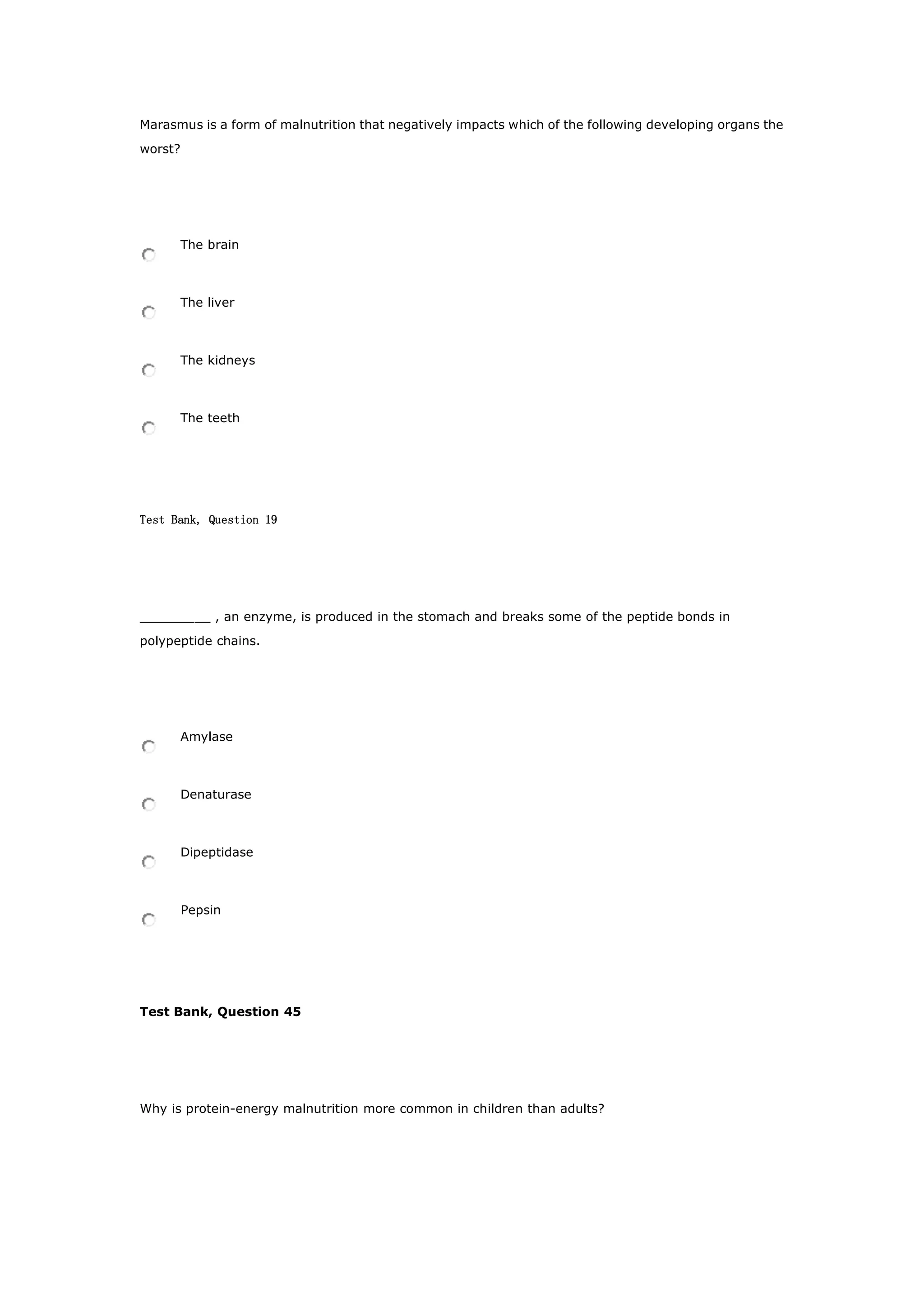 Marasmus is a form of malnutrition that negatively impacts which of the following developing organs the
worst?
The brain
The liver
The kidneys
The teeth
Test Bank, Question 19
_________ , an enzyme, is produced in the stomach and breaks some of the peptide bonds in
polypeptide chains.
Amylase
Denaturase
Dipeptidase
Pepsin
Test Bank, Question 45
Why is protein-energy malnutrition more common in children than adults?
 