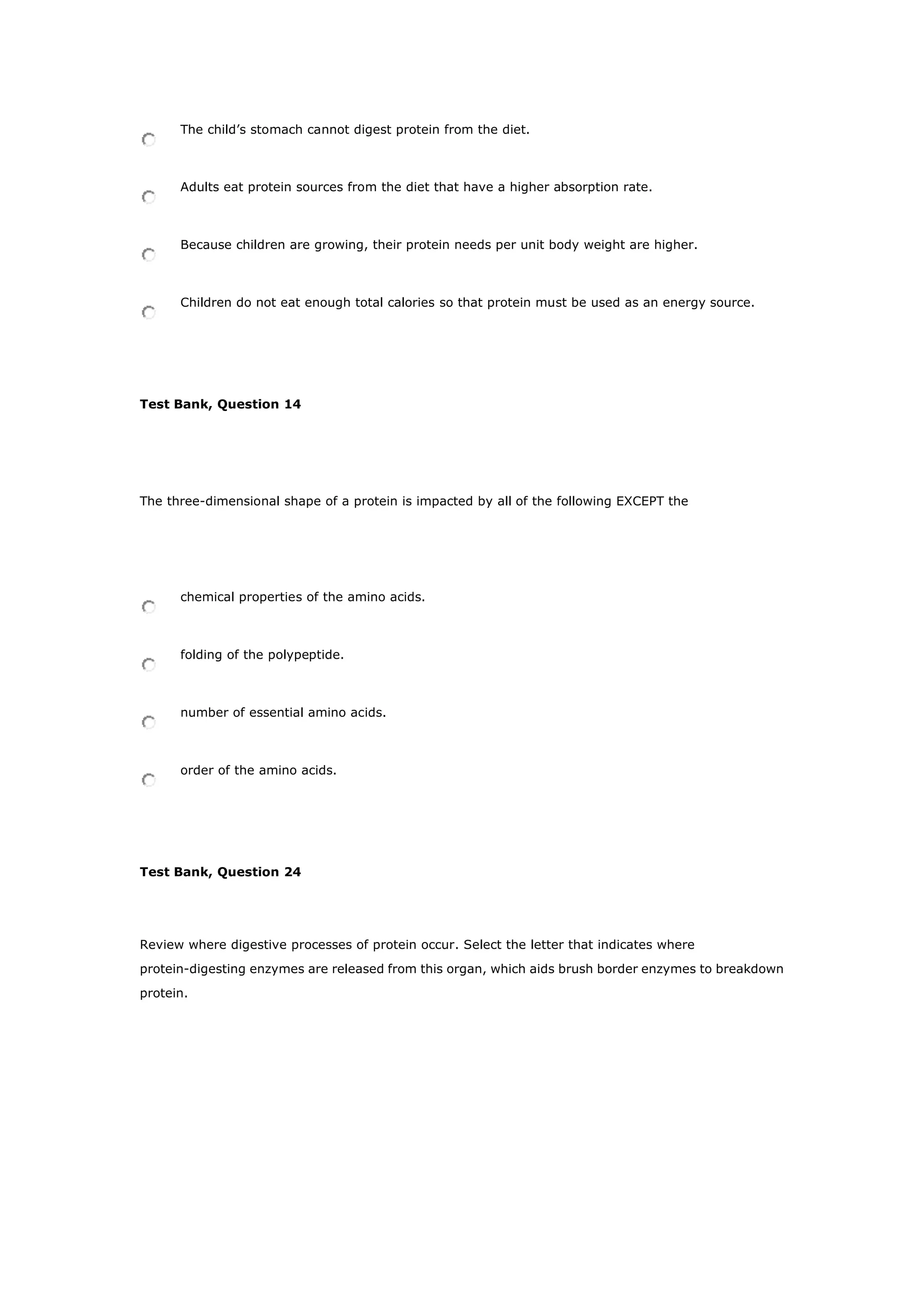 The child’s stomach cannot digest protein from the diet.
Adults eat protein sources from the diet that have a higher absorption rate.
Because children are growing, their protein needs per unit body weight are higher.
Children do not eat enough total calories so that protein must be used as an energy source.
Test Bank, Question 14
The three-dimensional shape of a protein is impacted by all of the following EXCEPT the
chemical properties of the amino acids.
folding of the polypeptide.
number of essential amino acids.
order of the amino acids.
Test Bank, Question 24
Review where digestive processes of protein occur. Select the letter that indicates where
protein-digesting enzymes are released from this organ, which aids brush border enzymes to breakdown
protein.
 