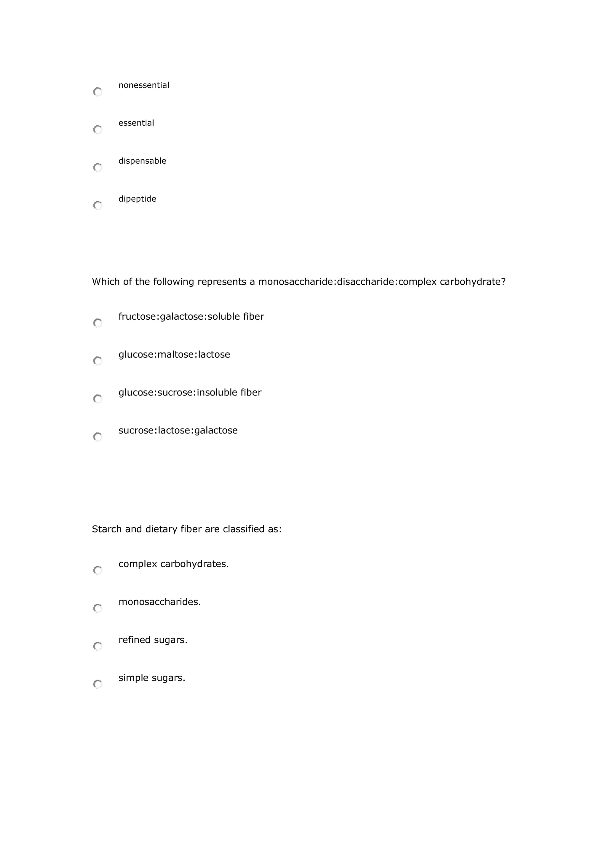 nonessential
essential
dispensable
dipeptide
Which of the following represents a monosaccharide:disaccharide:complex carbohydrate?
fructose:galactose:soluble fiber
glucose:maltose:lactose
glucose:sucrose:insoluble fiber
sucrose:lactose:galactose
Starch and dietary fiber are classified as:
complex carbohydrates.
monosaccharides.
refined sugars.
simple sugars.
 