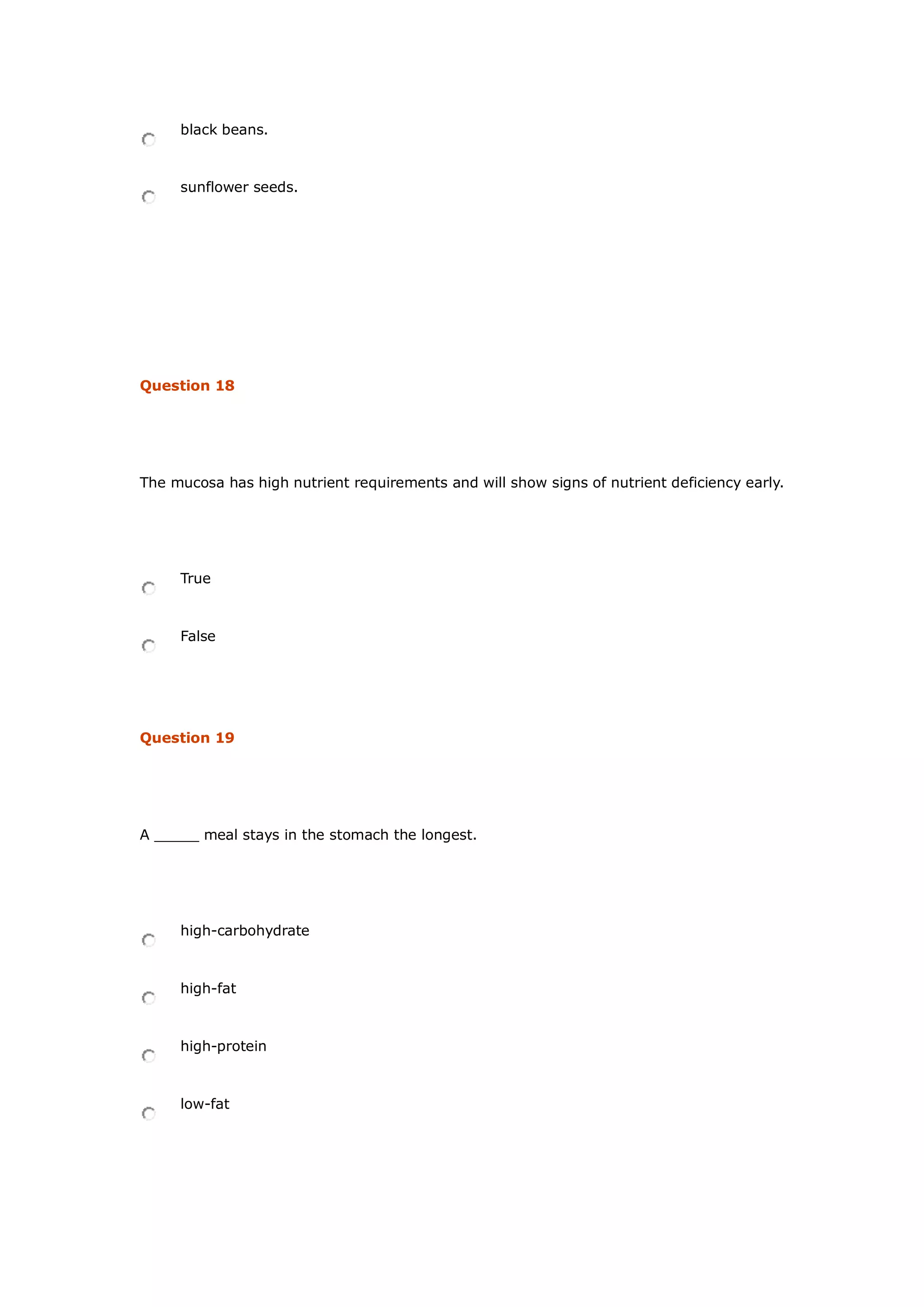black beans.
sunflower seeds.
Question 18
The mucosa has high nutrient requirements and will show signs of nutrient deficiency early.
True
False
Question 19
A _____ meal stays in the stomach the longest.
high-carbohydrate
high-fat
high-protein
low-fat
 