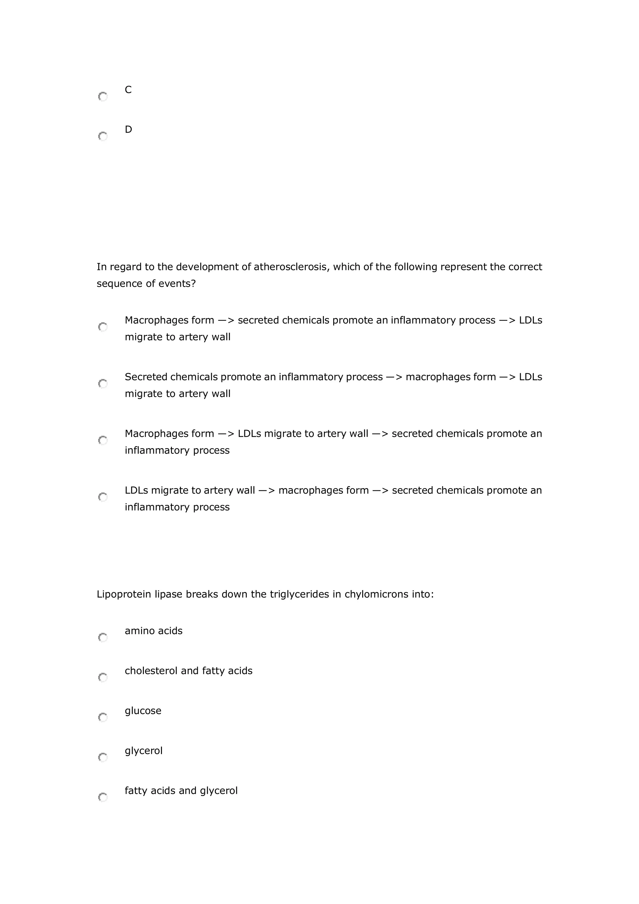 C
D
In regard to the development of atherosclerosis, which of the following represent the correct
sequence of events?
Macrophages form ―> secreted chemicals promote an inflammatory process ―> LDLs
migrate to artery wall
Secreted chemicals promote an inflammatory process ―> macrophages form ―> LDLs
migrate to artery wall
Macrophages form ―> LDLs migrate to artery wall ―> secreted chemicals promote an
inflammatory process
LDLs migrate to artery wall ―> macrophages form ―> secreted chemicals promote an
inflammatory process
Lipoprotein lipase breaks down the triglycerides in chylomicrons into:
amino acids
cholesterol and fatty acids
glucose
glycerol
fatty acids and glycerol
 