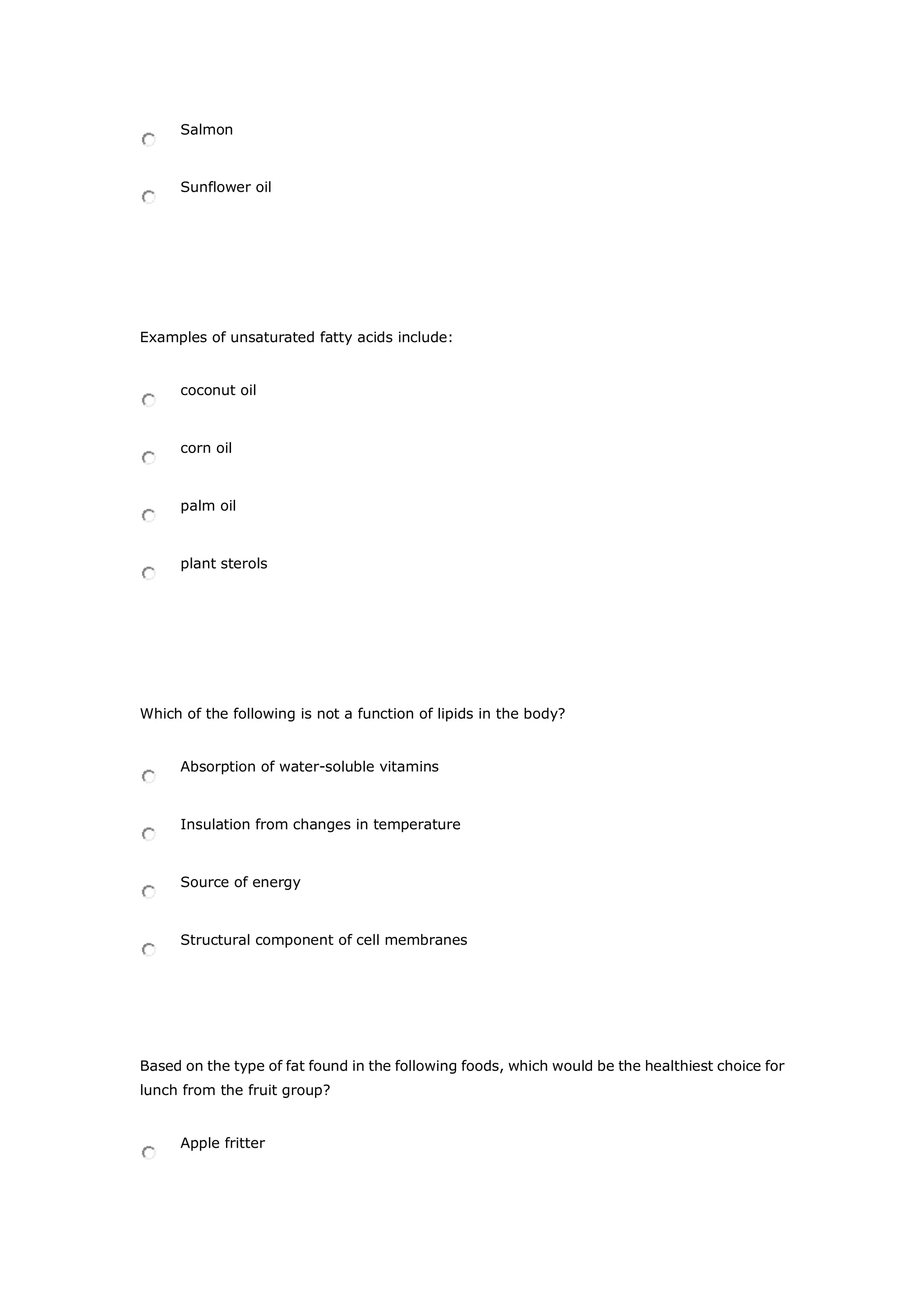 Salmon
Sunflower oil
Examples of unsaturated fatty acids include:
coconut oil
corn oil
palm oil
plant sterols
Which of the following is not a function of lipids in the body?
Absorption of water-soluble vitamins
Insulation from changes in temperature
Source of energy
Structural component of cell membranes
Based on the type of fat found in the following foods, which would be the healthiest choice for
lunch from the fruit group?
Apple fritter
 
