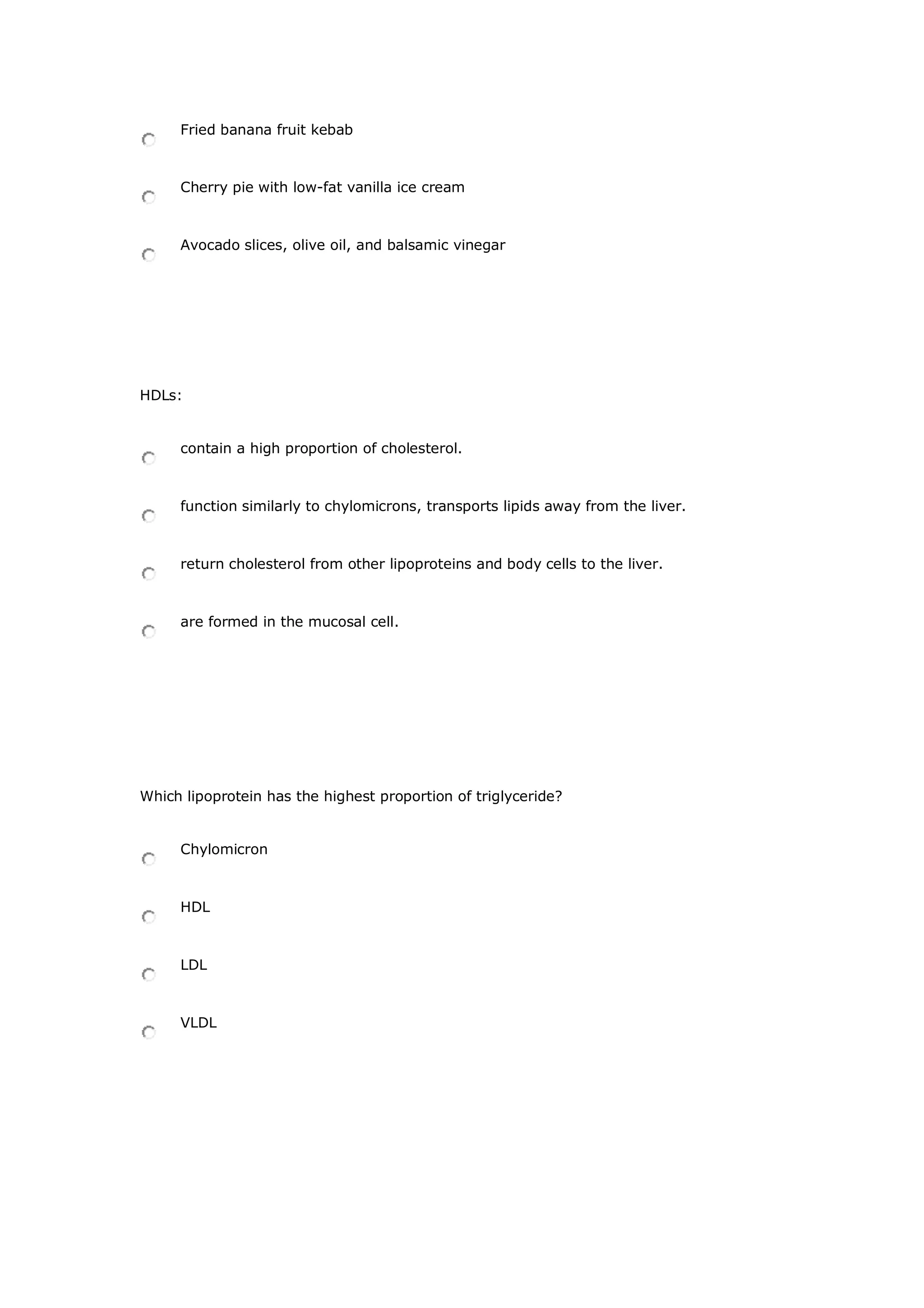 Fried banana fruit kebab
Cherry pie with low-fat vanilla ice cream
Avocado slices, olive oil, and balsamic vinegar
HDLs:
contain a high proportion of cholesterol.
function similarly to chylomicrons, transports lipids away from the liver.
return cholesterol from other lipoproteins and body cells to the liver.
are formed in the mucosal cell.
Which lipoprotein has the highest proportion of triglyceride?
Chylomicron
HDL
LDL
VLDL
 