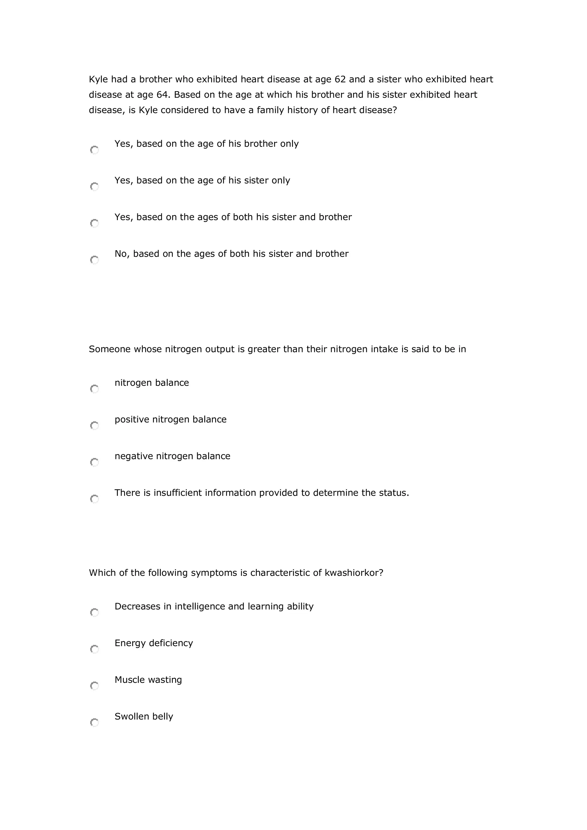 Kyle had a brother who exhibited heart disease at age 62 and a sister who exhibited heart
disease at age 64. Based on the age at which his brother and his sister exhibited heart
disease, is Kyle considered to have a family history of heart disease?
Yes, based on the age of his brother only
Yes, based on the age of his sister only
Yes, based on the ages of both his sister and brother
No, based on the ages of both his sister and brother
Someone whose nitrogen output is greater than their nitrogen intake is said to be in
nitrogen balance
positive nitrogen balance
negative nitrogen balance
There is insufficient information provided to determine the status.
Which of the following symptoms is characteristic of kwashiorkor?
Decreases in intelligence and learning ability
Energy deficiency
Muscle wasting
Swollen belly
 