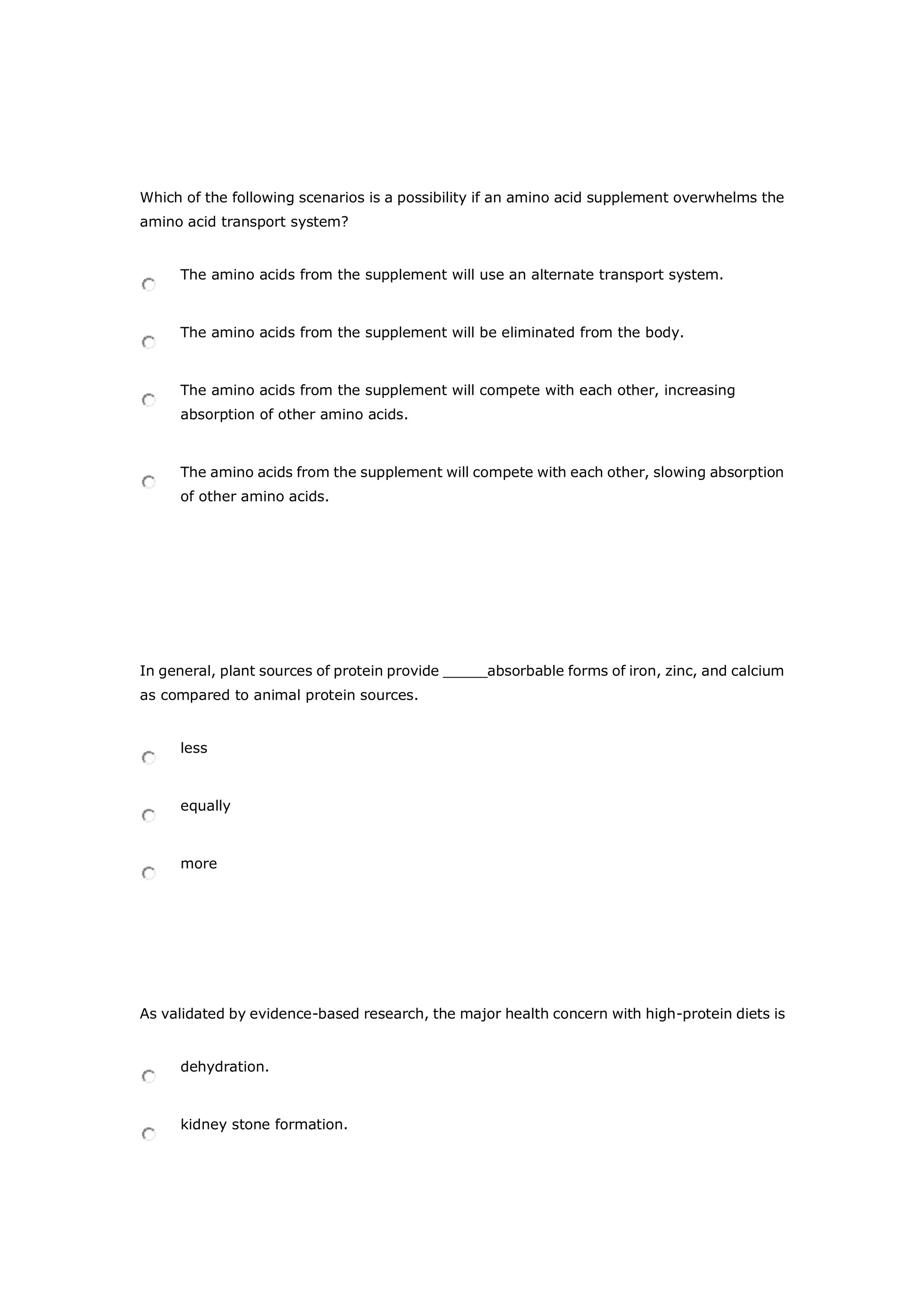 Which of the following scenarios is a possibility if an amino acid supplement overwhelms the
amino acid transport system?
The amino acids from the supplement will use an alternate transport system.
The amino acids from the supplement will be eliminated from the body.
The amino acids from the supplement will compete with each other, increasing
absorption of other amino acids.
The amino acids from the supplement will compete with each other, slowing absorption
of other amino acids.
In general, plant sources of protein provide _____absorbable forms of iron, zinc, and calcium
as compared to animal protein sources.
less
equally
more
As validated by evidence-based research, the major health concern with high-protein diets is
dehydration.
kidney stone formation.
 