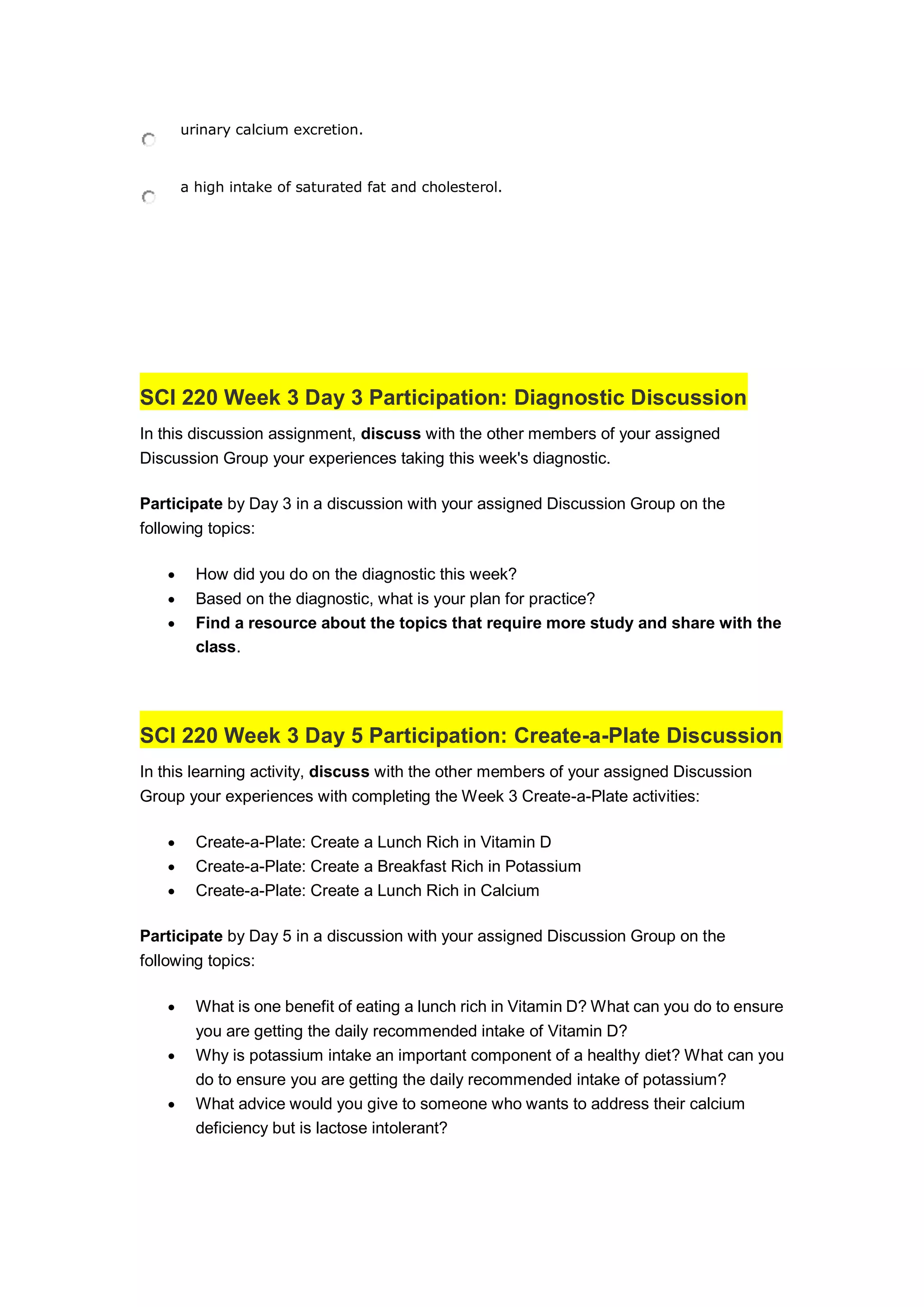 urinary calcium excretion.
a high intake of saturated fat and cholesterol.
SCI 220 Week 3 Day 3 Participation: Diagnostic Discussion
In this discussion assignment, discuss with the other members of your assigned
Discussion Group your experiences taking this week's diagnostic.
Participate by Day 3 in a discussion with your assigned Discussion Group on the
following topics:
 How did you do on the diagnostic this week?
 Based on the diagnostic, what is your plan for practice?
 Find a resource about the topics that require more study and share with the
class.
SCI 220 Week 3 Day 5 Participation: Create-a-Plate Discussion
In this learning activity, discuss with the other members of your assigned Discussion
Group your experiences with completing the Week 3 Create-a-Plate activities:
 Create-a-Plate: Create a Lunch Rich in Vitamin D
 Create-a-Plate: Create a Breakfast Rich in Potassium
 Create-a-Plate: Create a Lunch Rich in Calcium
Participate by Day 5 in a discussion with your assigned Discussion Group on the
following topics:
 What is one benefit of eating a lunch rich in Vitamin D? What can you do to ensure
you are getting the daily recommended intake of Vitamin D?
 Why is potassium intake an important component of a healthy diet? What can you
do to ensure you are getting the daily recommended intake of potassium?
 What advice would you give to someone who wants to address their calcium
deficiency but is lactose intolerant?
 