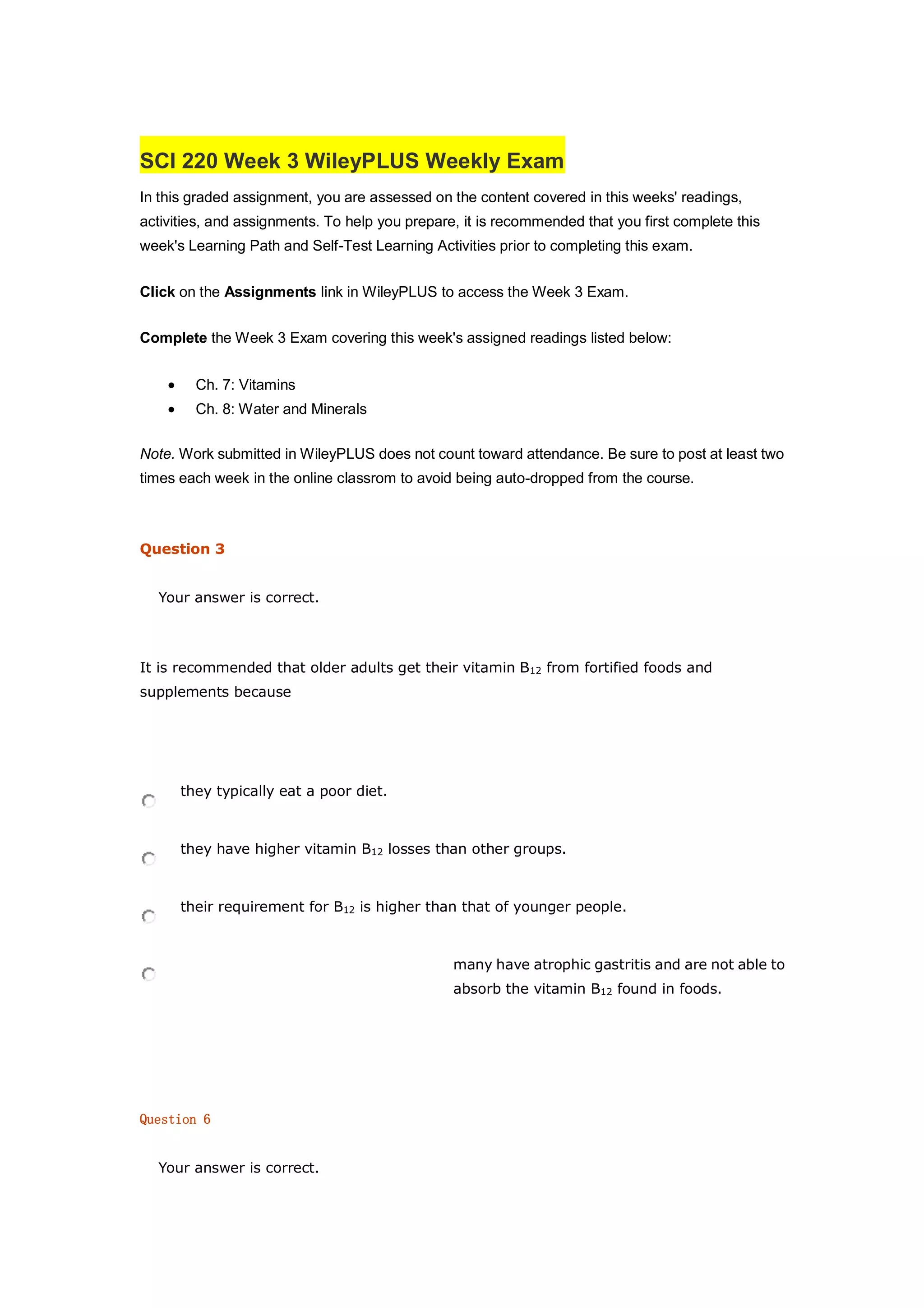 SCI 220 Week 3 WileyPLUS Weekly Exam
In this graded assignment, you are assessed on the content covered in this weeks' readings,
activities, and assignments. To help you prepare, it is recommended that you first complete this
week's Learning Path and Self-Test Learning Activities prior to completing this exam.
Click on the Assignments link in WileyPLUS to access the Week 3 Exam.
Complete the Week 3 Exam covering this week's assigned readings listed below:
 Ch. 7: Vitamins
 Ch. 8: Water and Minerals
Note. Work submitted in WileyPLUS does not count toward attendance. Be sure to post at least two
times each week in the online classrom to avoid being auto-dropped from the course.
Question 3
Your answer is correct.
It is recommended that older adults get their vitamin B12 from fortified foods and
supplements because
they typically eat a poor diet.
they have higher vitamin B12 losses than other groups.
their requirement for B12 is higher than that of younger people.
many have atrophic gastritis and are not able to
absorb the vitamin B12 found in foods.
Question 6
Your answer is correct.
 