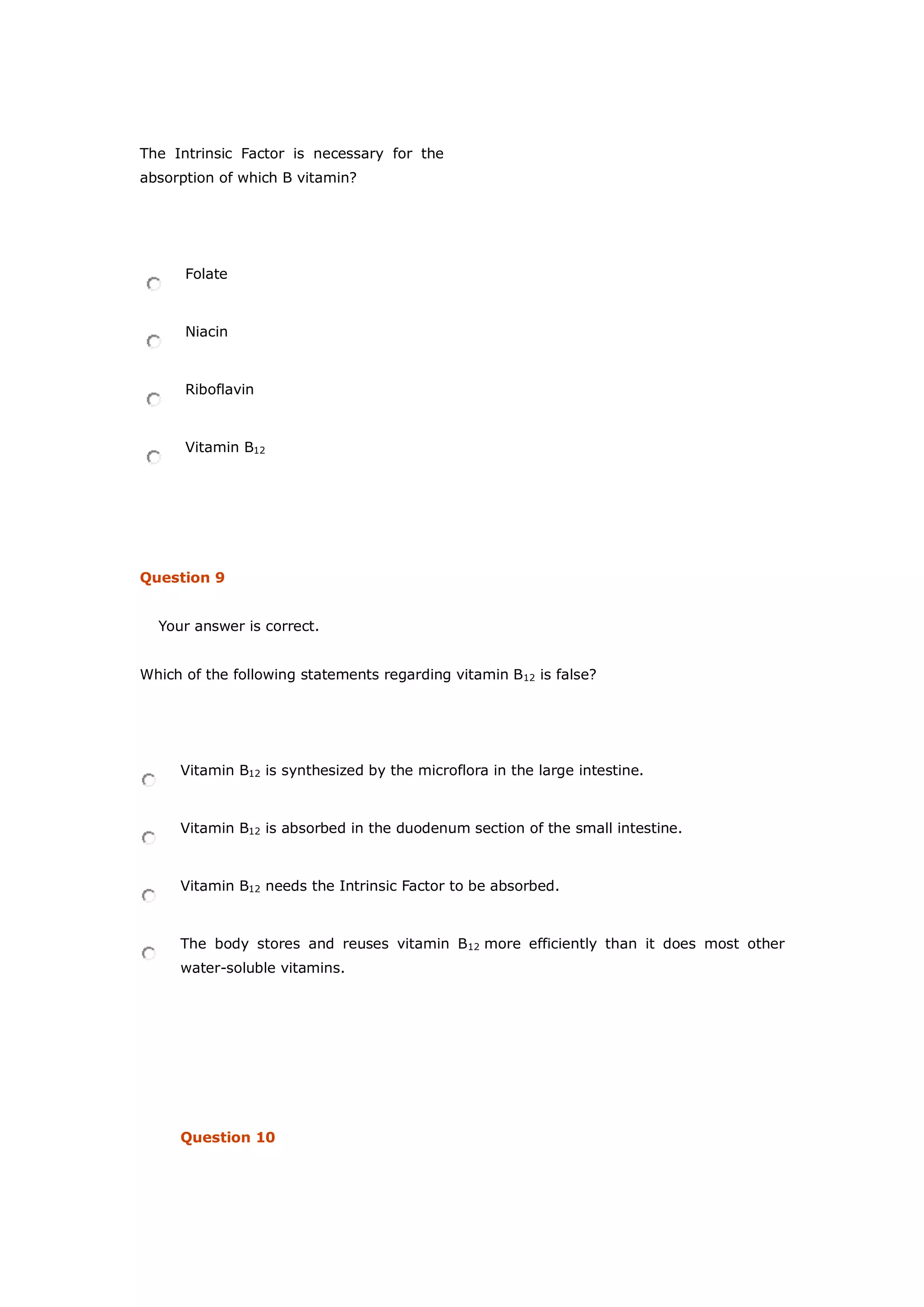 The Intrinsic Factor is necessary for the
absorption of which B vitamin?
Folate
Niacin
Riboflavin
Vitamin B12
Question 9
Your answer is correct.
Which of the following statements regarding vitamin B12 is false?
Vitamin B12 is synthesized by the microflora in the large intestine.
Vitamin B12 is absorbed in the duodenum section of the small intestine.
Vitamin B12 needs the Intrinsic Factor to be absorbed.
The body stores and reuses vitamin B12 more efficiently than it does most other
water-soluble vitamins.
Question 10
 