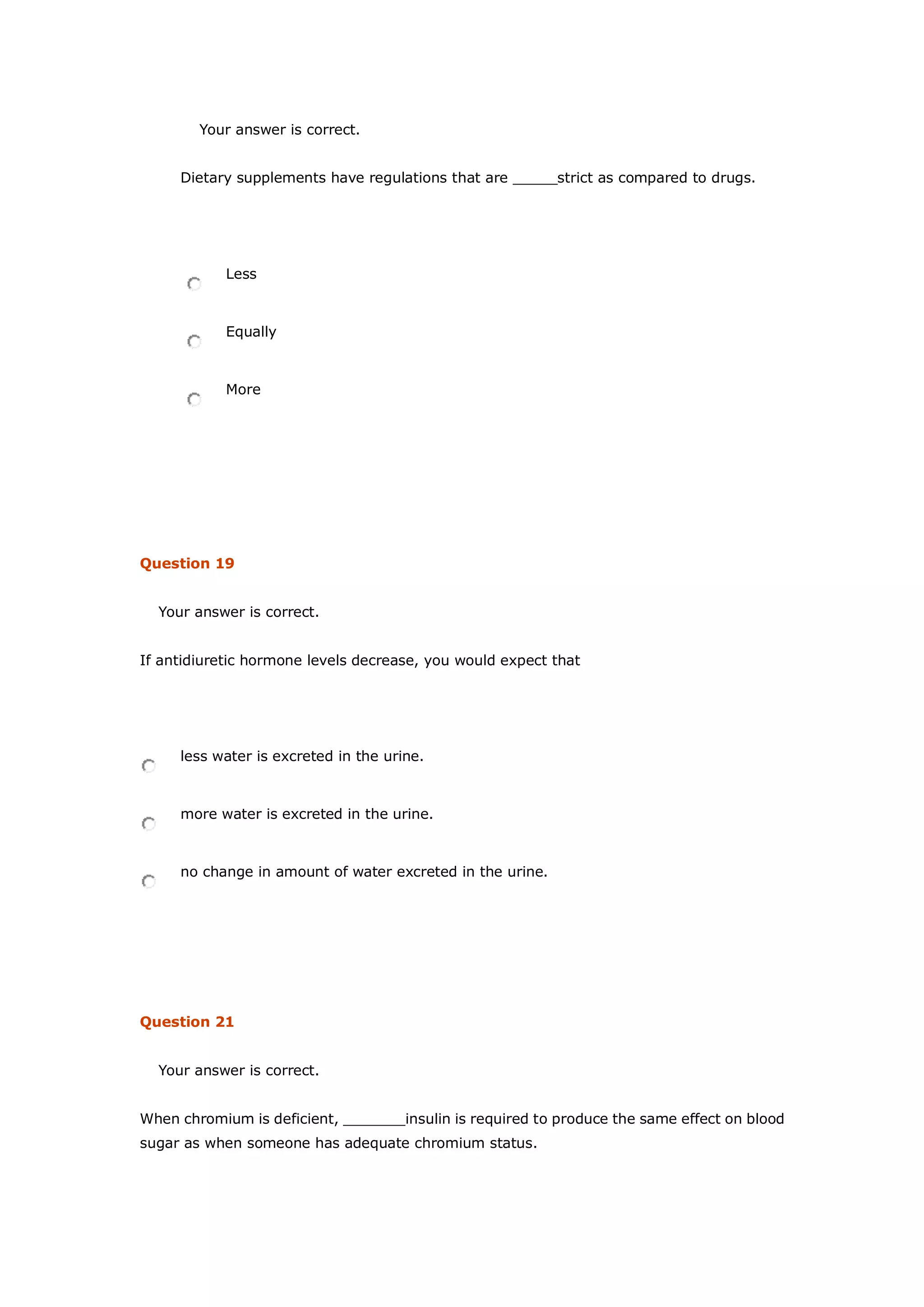 Your answer is correct.
Dietary supplements have regulations that are _____strict as compared to drugs.
Less
Equally
More
Question 19
Your answer is correct.
If antidiuretic hormone levels decrease, you would expect that
less water is excreted in the urine.
more water is excreted in the urine.
no change in amount of water excreted in the urine.
Question 21
Your answer is correct.
When chromium is deficient, _______insulin is required to produce the same effect on blood
sugar as when someone has adequate chromium status.
 