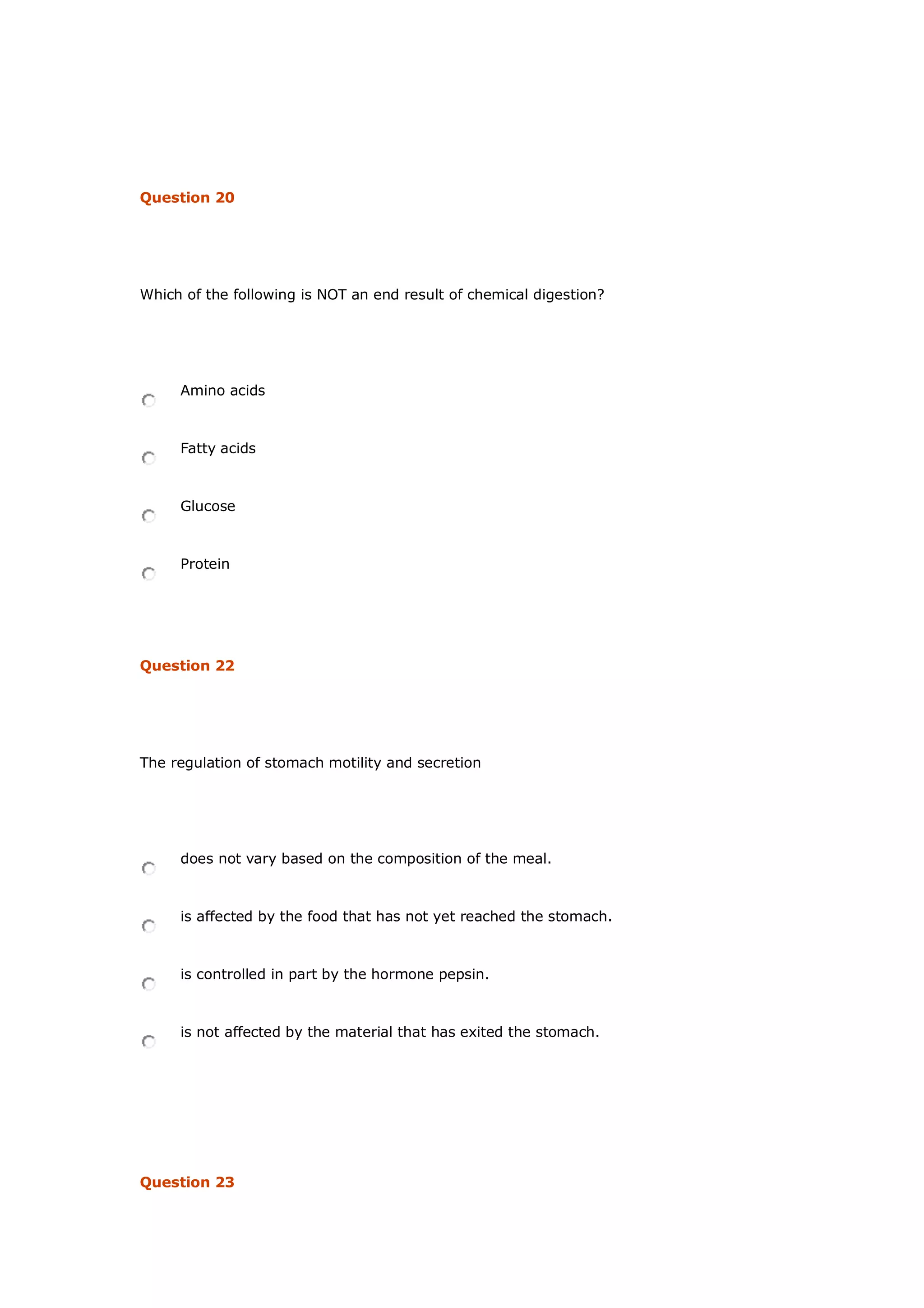 Question 20
Which of the following is NOT an end result of chemical digestion?
Amino acids
Fatty acids
Glucose
Protein
Question 22
The regulation of stomach motility and secretion
does not vary based on the composition of the meal.
is affected by the food that has not yet reached the stomach.
is controlled in part by the hormone pepsin.
is not affected by the material that has exited the stomach.
Question 23
 