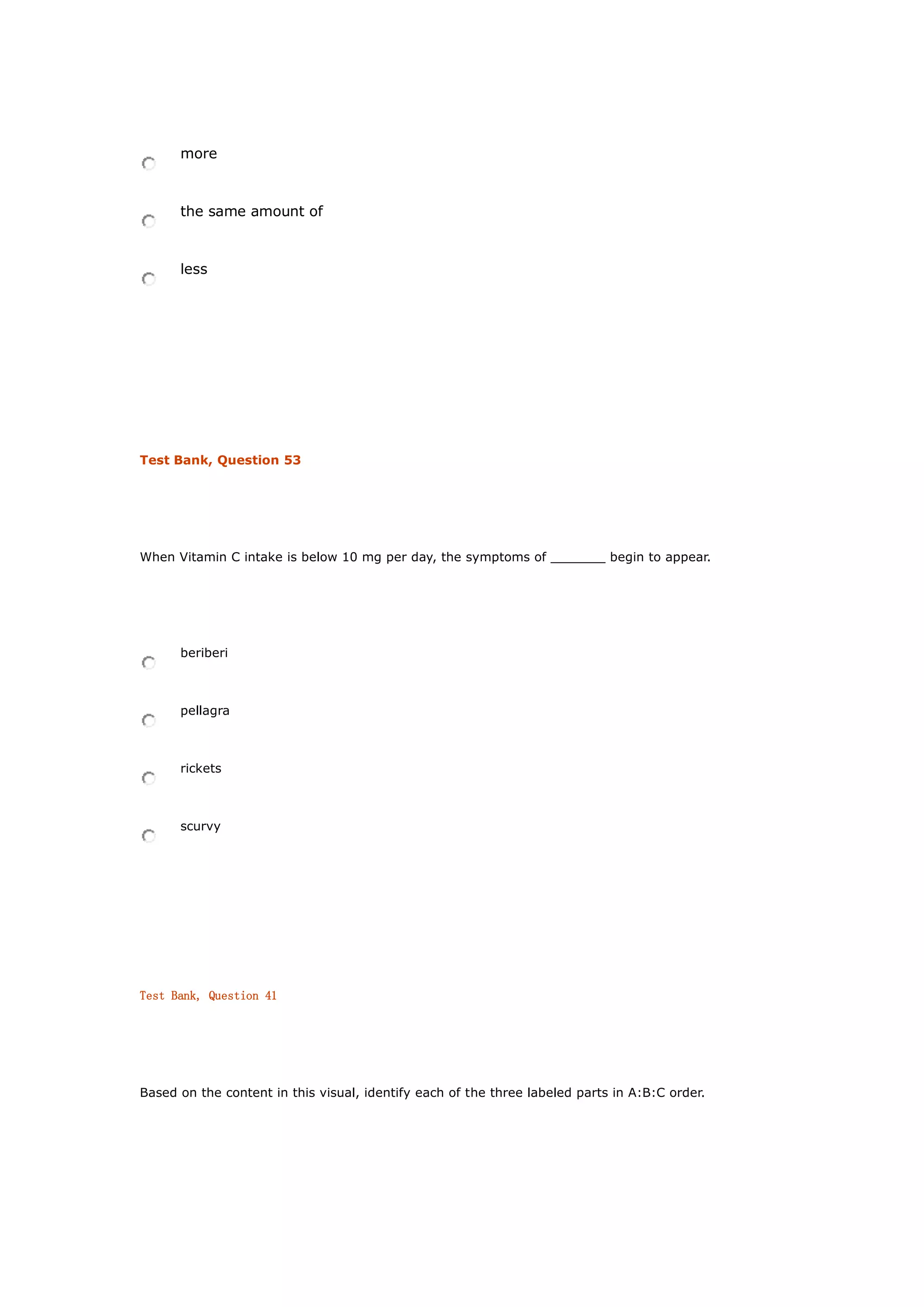 more
the same amount of
less
Test Bank, Question 53
When Vitamin C intake is below 10 mg per day, the symptoms of _______ begin to appear.
beriberi
pellagra
rickets
scurvy
Test Bank, Question 41
Based on the content in this visual, identify each of the three labeled parts in A:B:C order.
 