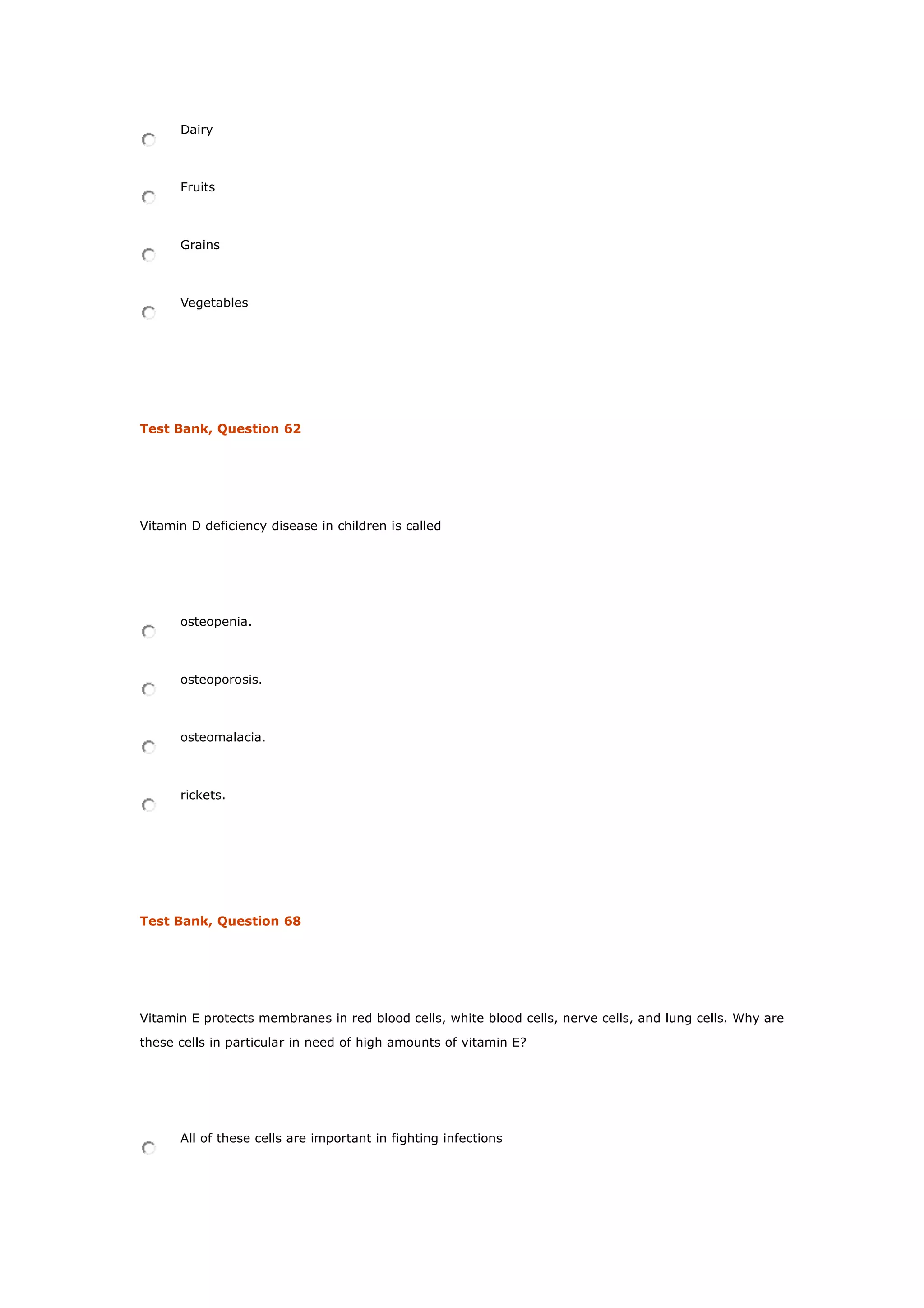 Dairy
Fruits
Grains
Vegetables
Test Bank, Question 62
Vitamin D deficiency disease in children is called
osteopenia.
osteoporosis.
osteomalacia.
rickets.
Test Bank, Question 68
Vitamin E protects membranes in red blood cells, white blood cells, nerve cells, and lung cells. Why are
these cells in particular in need of high amounts of vitamin E?
All of these cells are important in fighting infections
 