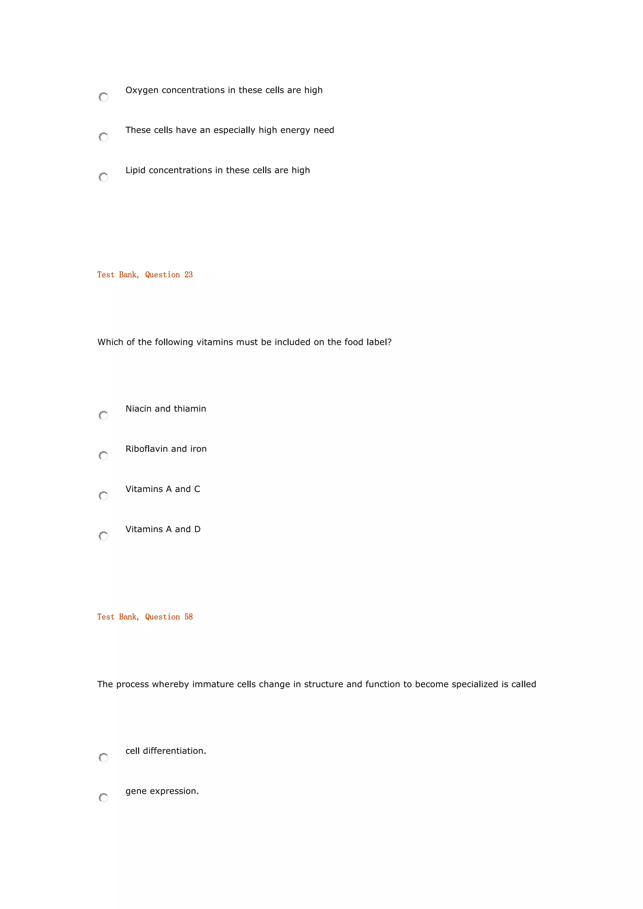 Oxygen concentrations in these cells are high
These cells have an especially high energy need
Lipid concentrations in these cells are high
Test Bank, Question 23
Which of the following vitamins must be included on the food label?
Niacin and thiamin
Riboflavin and iron
Vitamins A and C
Vitamins A and D
Test Bank, Question 58
The process whereby immature cells change in structure and function to become specialized is called
cell differentiation.
gene expression.
 