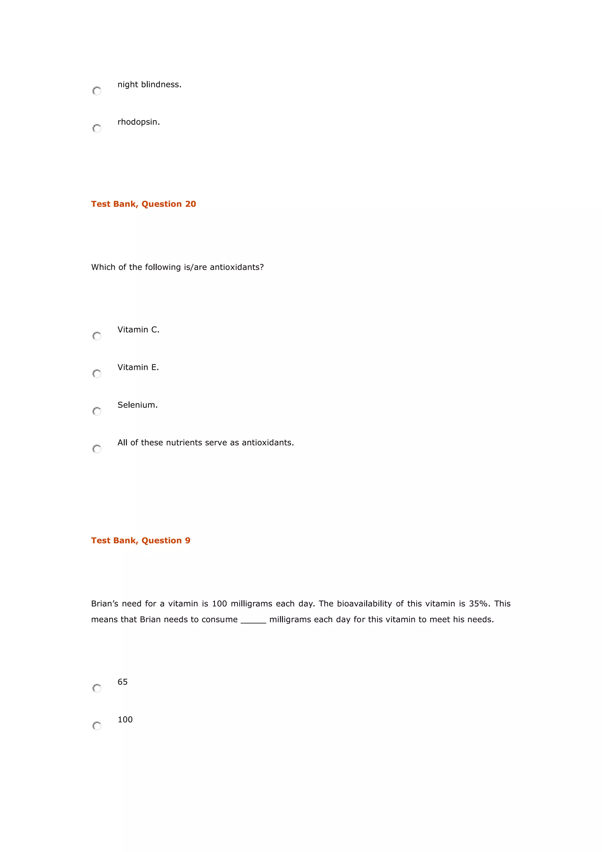 night blindness.
rhodopsin.
Test Bank, Question 20
Which of the following is/are antioxidants?
Vitamin C.
Vitamin E.
Selenium.
All of these nutrients serve as antioxidants.
Test Bank, Question 9
Brian’s need for a vitamin is 100 milligrams each day. The bioavailability of this vitamin is 35%. This
means that Brian needs to consume _____ milligrams each day for this vitamin to meet his needs.
65
100
 