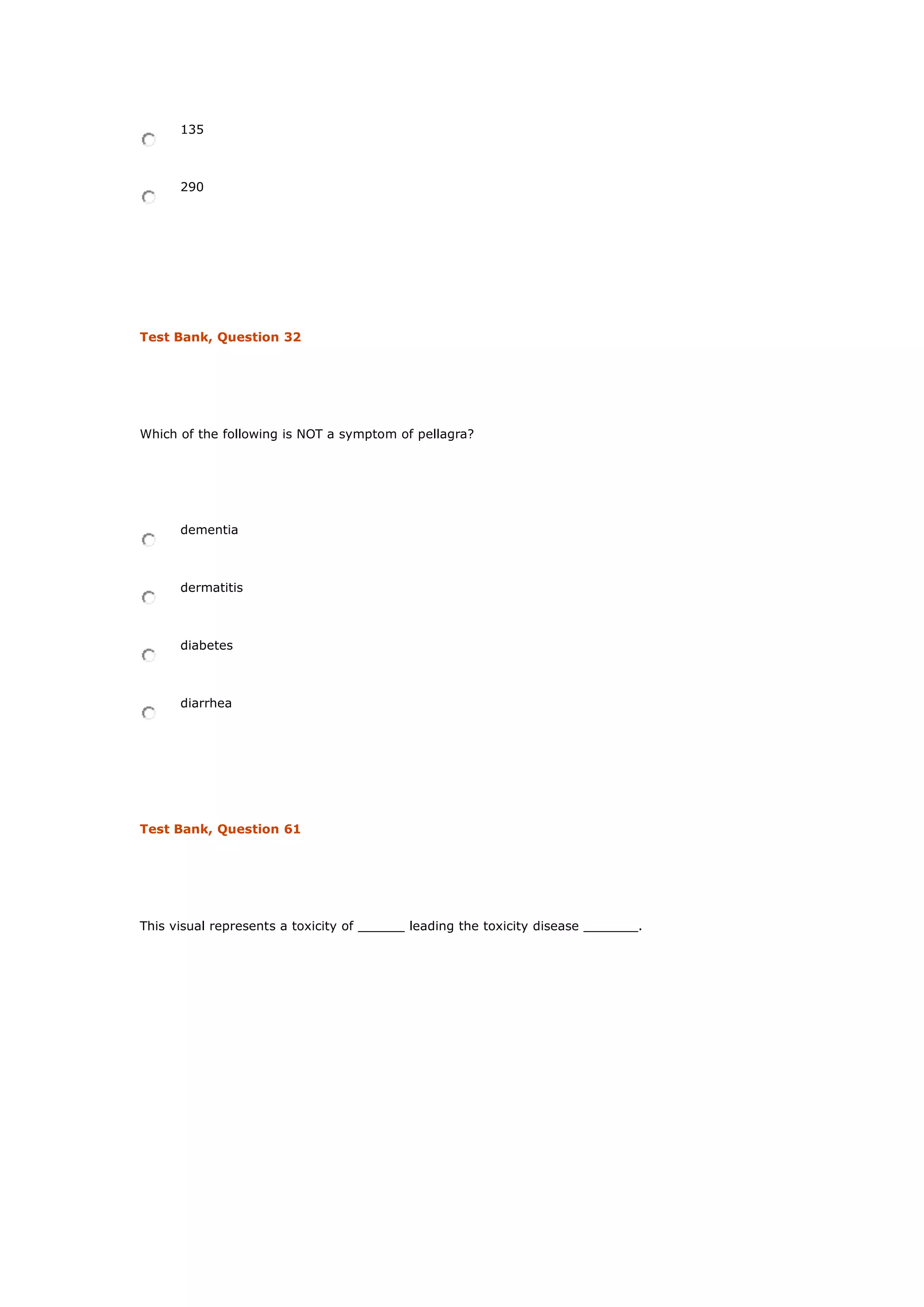 135
290
Test Bank, Question 32
Which of the following is NOT a symptom of pellagra?
dementia
dermatitis
diabetes
diarrhea
Test Bank, Question 61
This visual represents a toxicity of ______ leading the toxicity disease _______.
 
