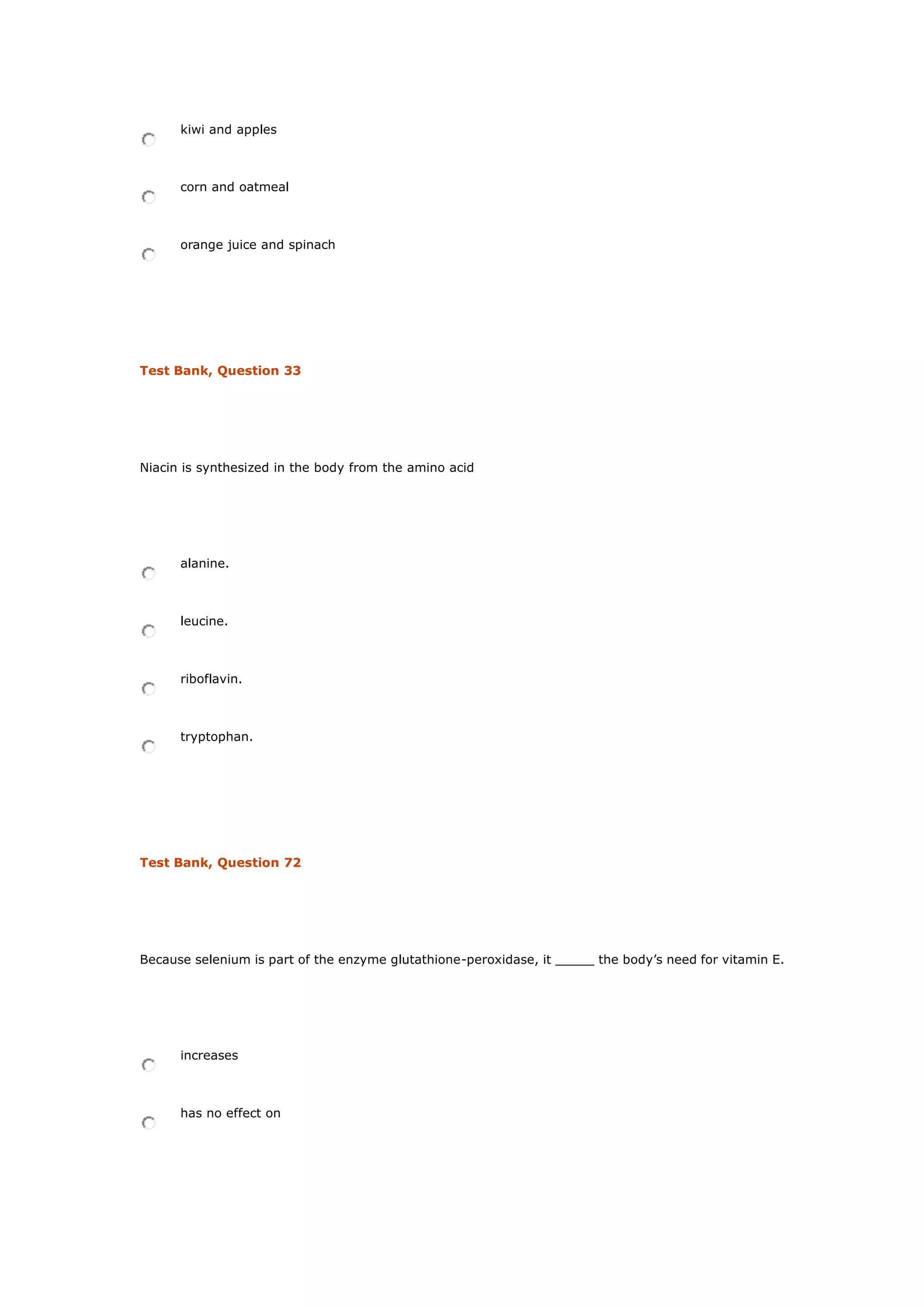 kiwi and apples
corn and oatmeal
orange juice and spinach
Test Bank, Question 33
Niacin is synthesized in the body from the amino acid
alanine.
leucine.
riboflavin.
tryptophan.
Test Bank, Question 72
Because selenium is part of the enzyme glutathione-peroxidase, it _____ the body’s need for vitamin E.
increases
has no effect on
 