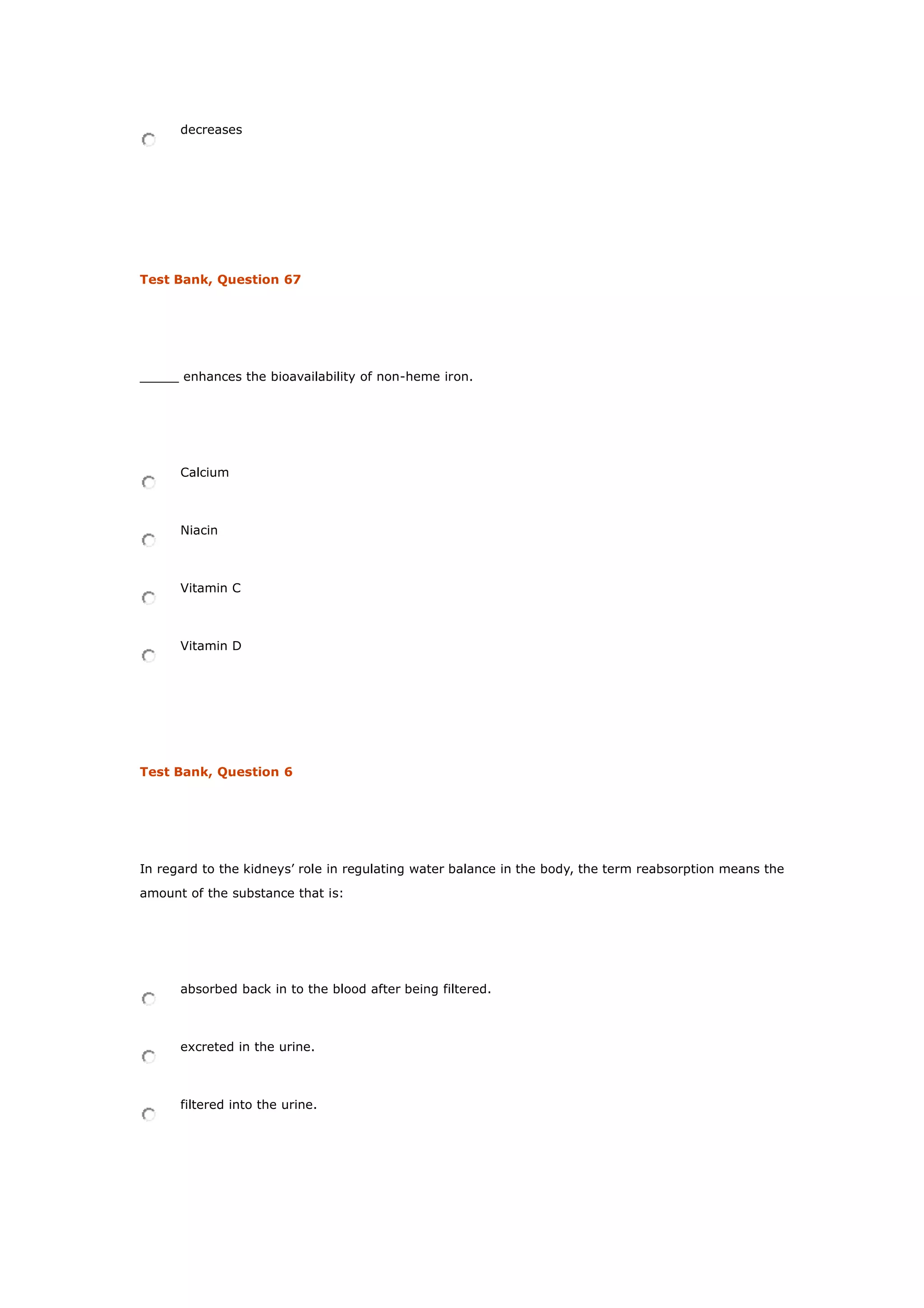 decreases
Test Bank, Question 67
_____ enhances the bioavailability of non-heme iron.
Calcium
Niacin
Vitamin C
Vitamin D
Test Bank, Question 6
In regard to the kidneys’ role in regulating water balance in the body, the term reabsorption means the
amount of the substance that is:
absorbed back in to the blood after being filtered.
excreted in the urine.
filtered into the urine.
 