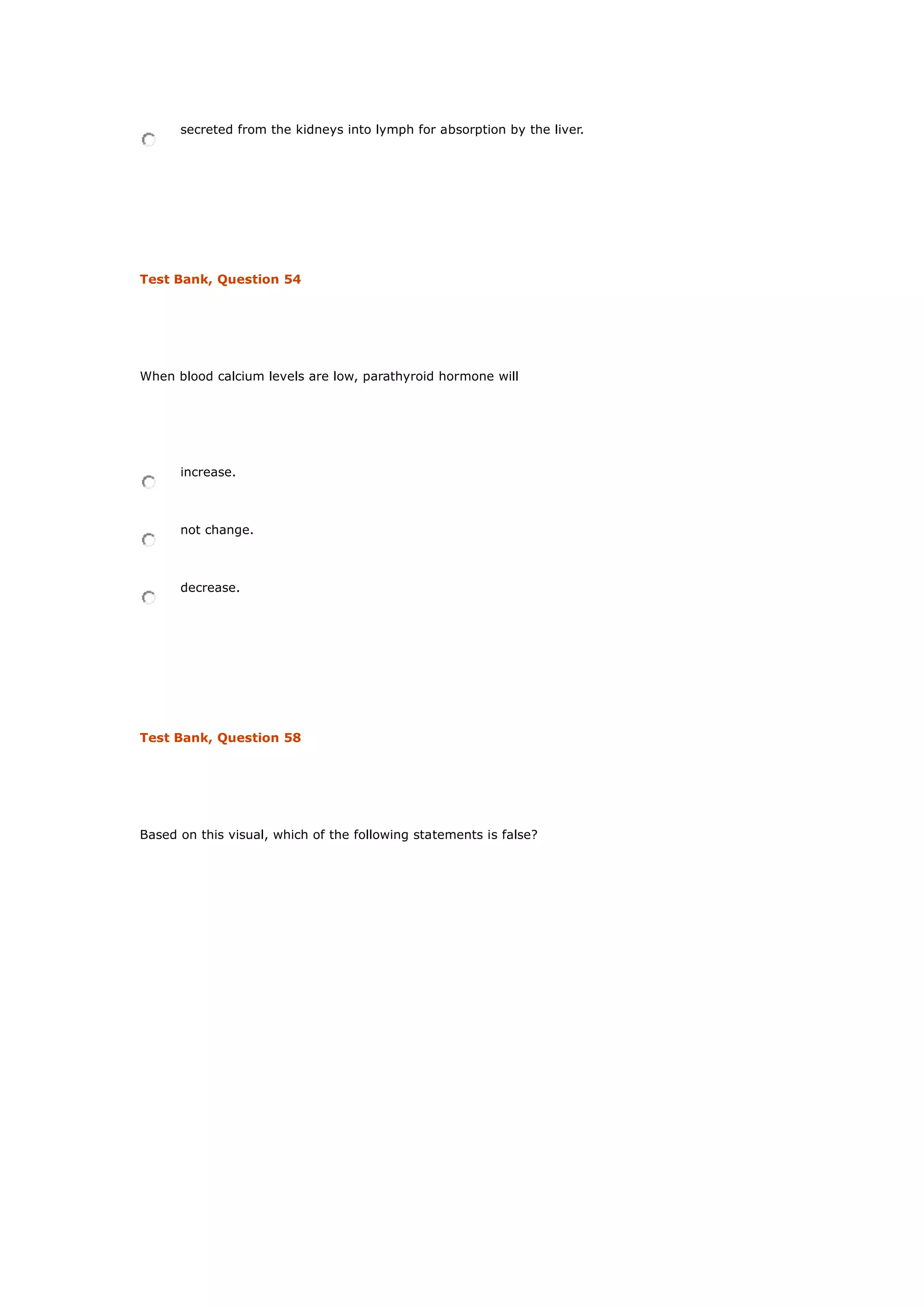 secreted from the kidneys into lymph for absorption by the liver.
Test Bank, Question 54
When blood calcium levels are low, parathyroid hormone will
increase.
not change.
decrease.
Test Bank, Question 58
Based on this visual, which of the following statements is false?
 
