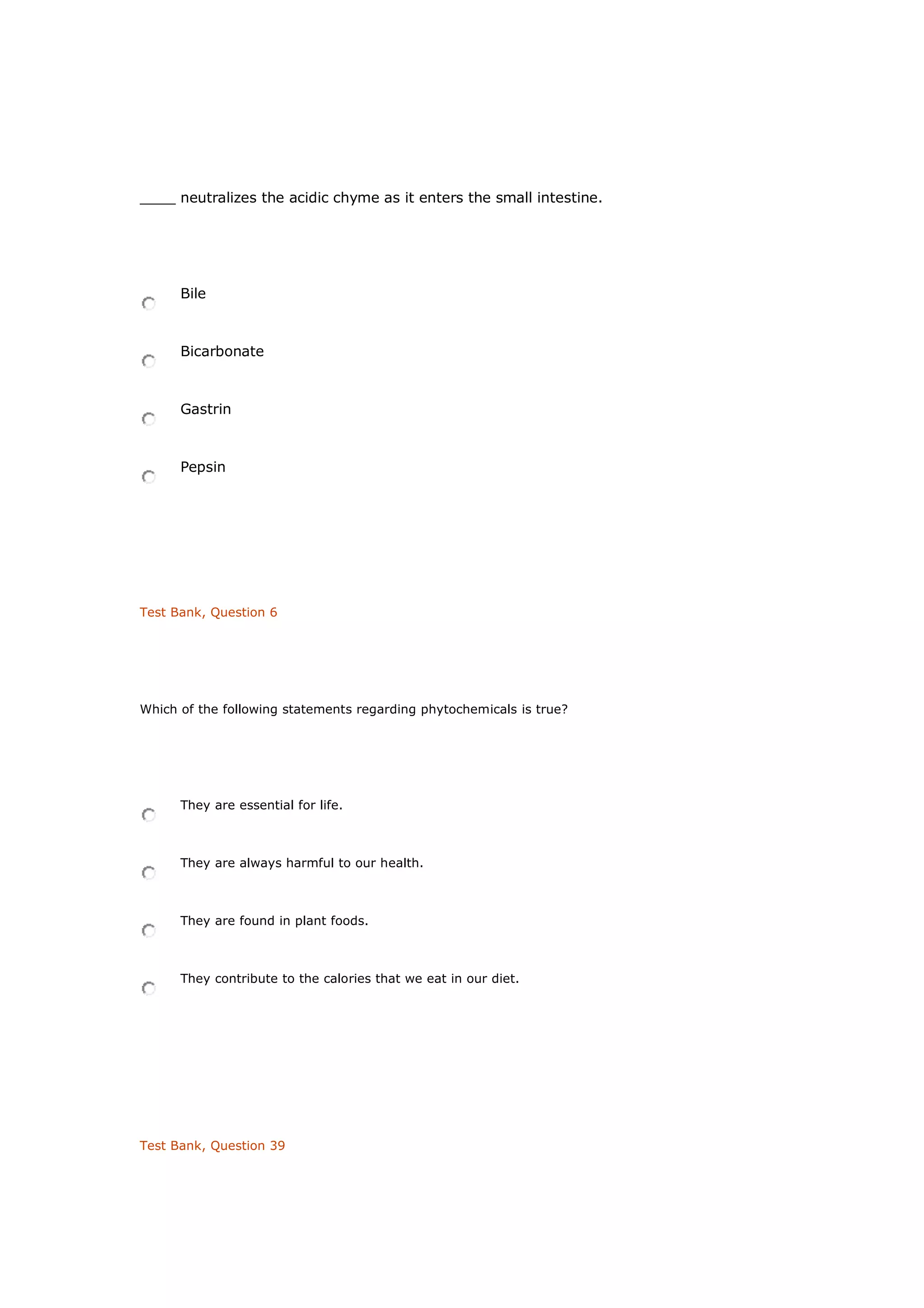 ____ neutralizes the acidic chyme as it enters the small intestine.
Bile
Bicarbonate
Gastrin
Pepsin
Test Bank, Question 6
Which of the following statements regarding phytochemicals is true?
They are essential for life.
They are always harmful to our health.
They are found in plant foods.
They contribute to the calories that we eat in our diet.
Test Bank, Question 39
 
