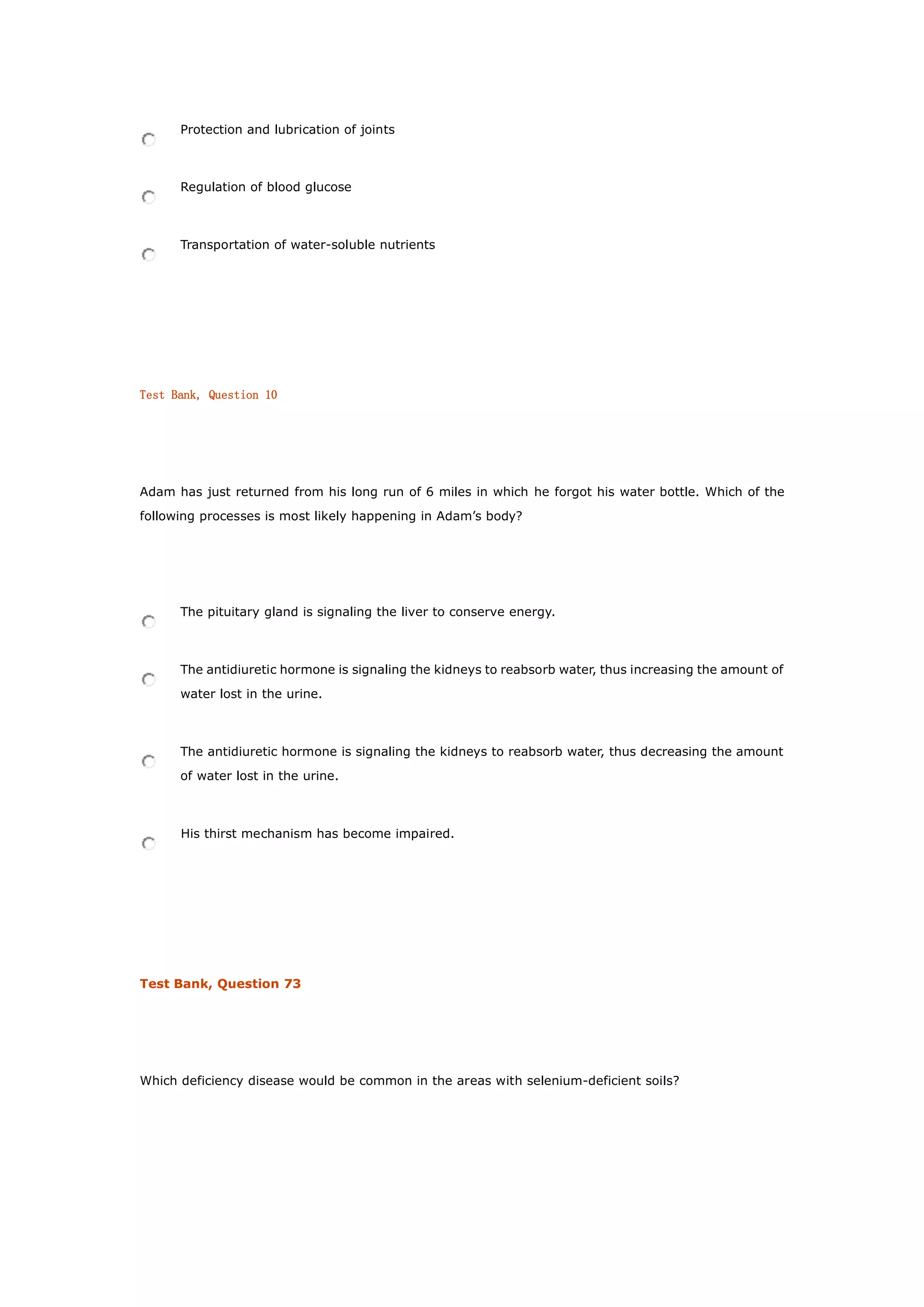 Protection and lubrication of joints
Regulation of blood glucose
Transportation of water-soluble nutrients
Test Bank, Question 10
Adam has just returned from his long run of 6 miles in which he forgot his water bottle. Which of the
following processes is most likely happening in Adam’s body?
The pituitary gland is signaling the liver to conserve energy.
The antidiuretic hormone is signaling the kidneys to reabsorb water, thus increasing the amount of
water lost in the urine.
The antidiuretic hormone is signaling the kidneys to reabsorb water, thus decreasing the amount
of water lost in the urine.
His thirst mechanism has become impaired.
Test Bank, Question 73
Which deficiency disease would be common in the areas with selenium-deficient soils?
 