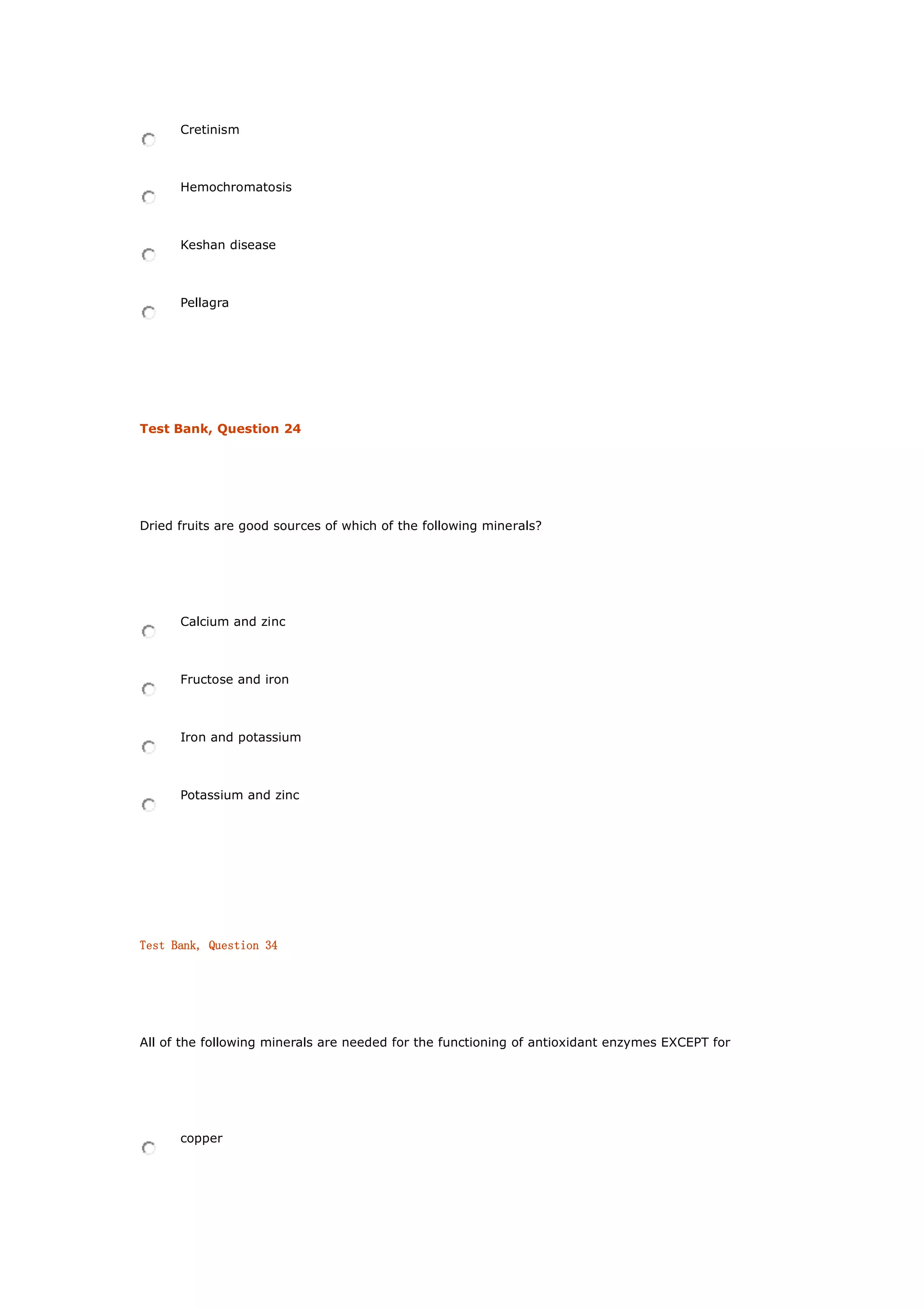 Cretinism
Hemochromatosis
Keshan disease
Pellagra
Test Bank, Question 24
Dried fruits are good sources of which of the following minerals?
Calcium and zinc
Fructose and iron
Iron and potassium
Potassium and zinc
Test Bank, Question 34
All of the following minerals are needed for the functioning of antioxidant enzymes EXCEPT for
copper
 