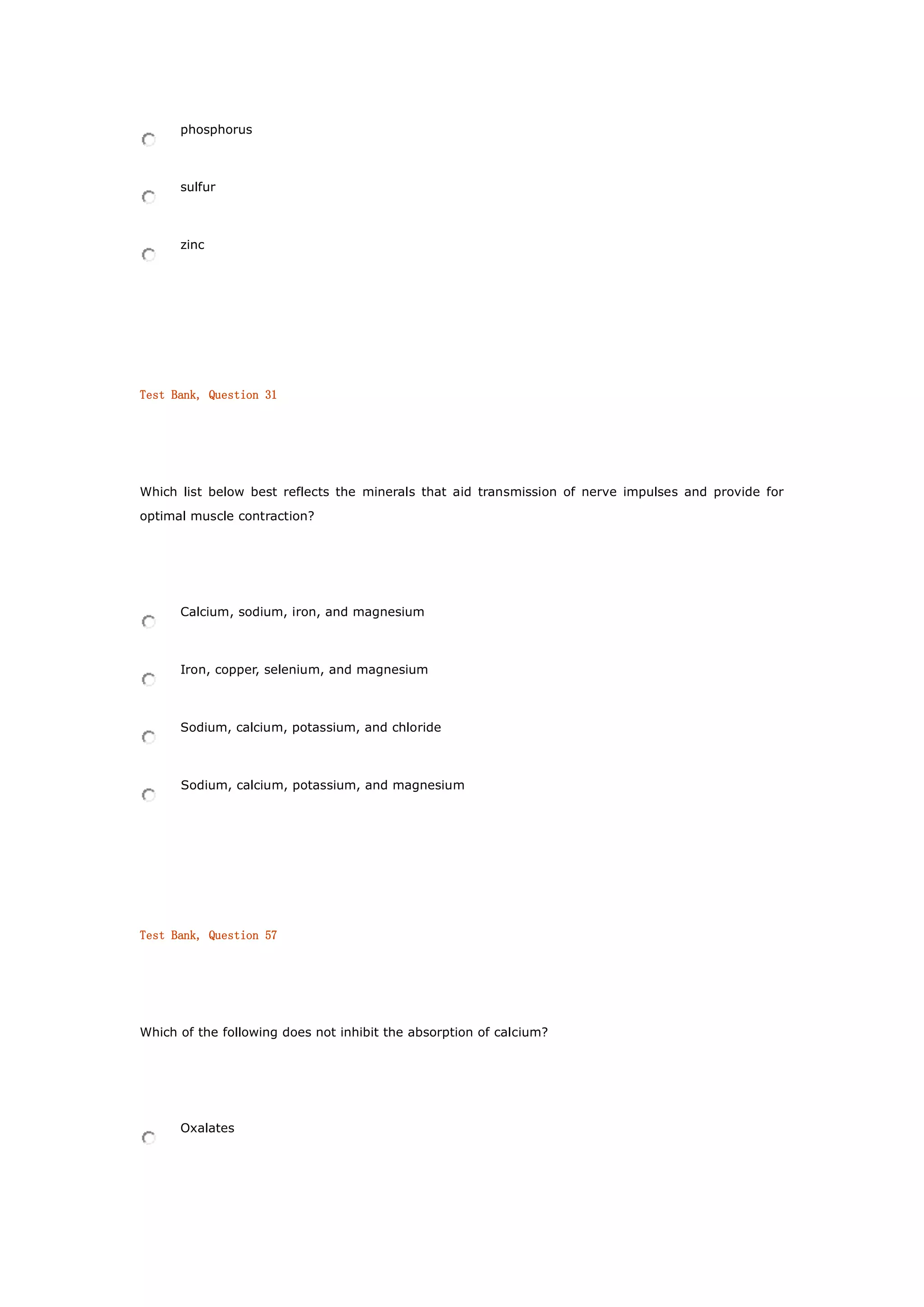 phosphorus
sulfur
zinc
Test Bank, Question 31
Which list below best reflects the minerals that aid transmission of nerve impulses and provide for
optimal muscle contraction?
Calcium, sodium, iron, and magnesium
Iron, copper, selenium, and magnesium
Sodium, calcium, potassium, and chloride
Sodium, calcium, potassium, and magnesium
Test Bank, Question 57
Which of the following does not inhibit the absorption of calcium?
Oxalates
 