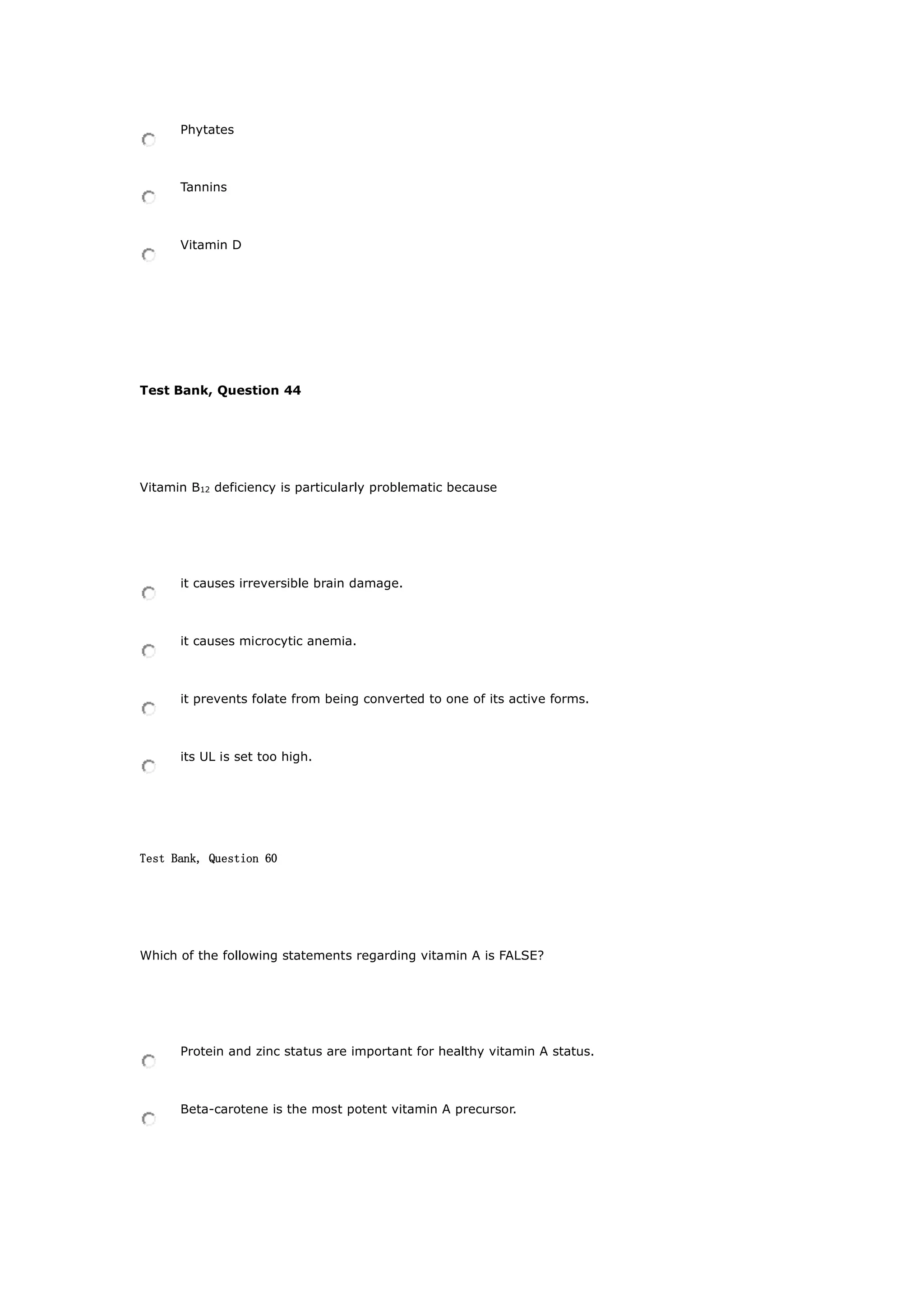 Phytates
Tannins
Vitamin D
Test Bank, Question 44
Vitamin B12 deficiency is particularly problematic because
it causes irreversible brain damage.
it causes microcytic anemia.
it prevents folate from being converted to one of its active forms.
its UL is set too high.
Test Bank, Question 60
Which of the following statements regarding vitamin A is FALSE?
Protein and zinc status are important for healthy vitamin A status.
Beta-carotene is the most potent vitamin A precursor.
 