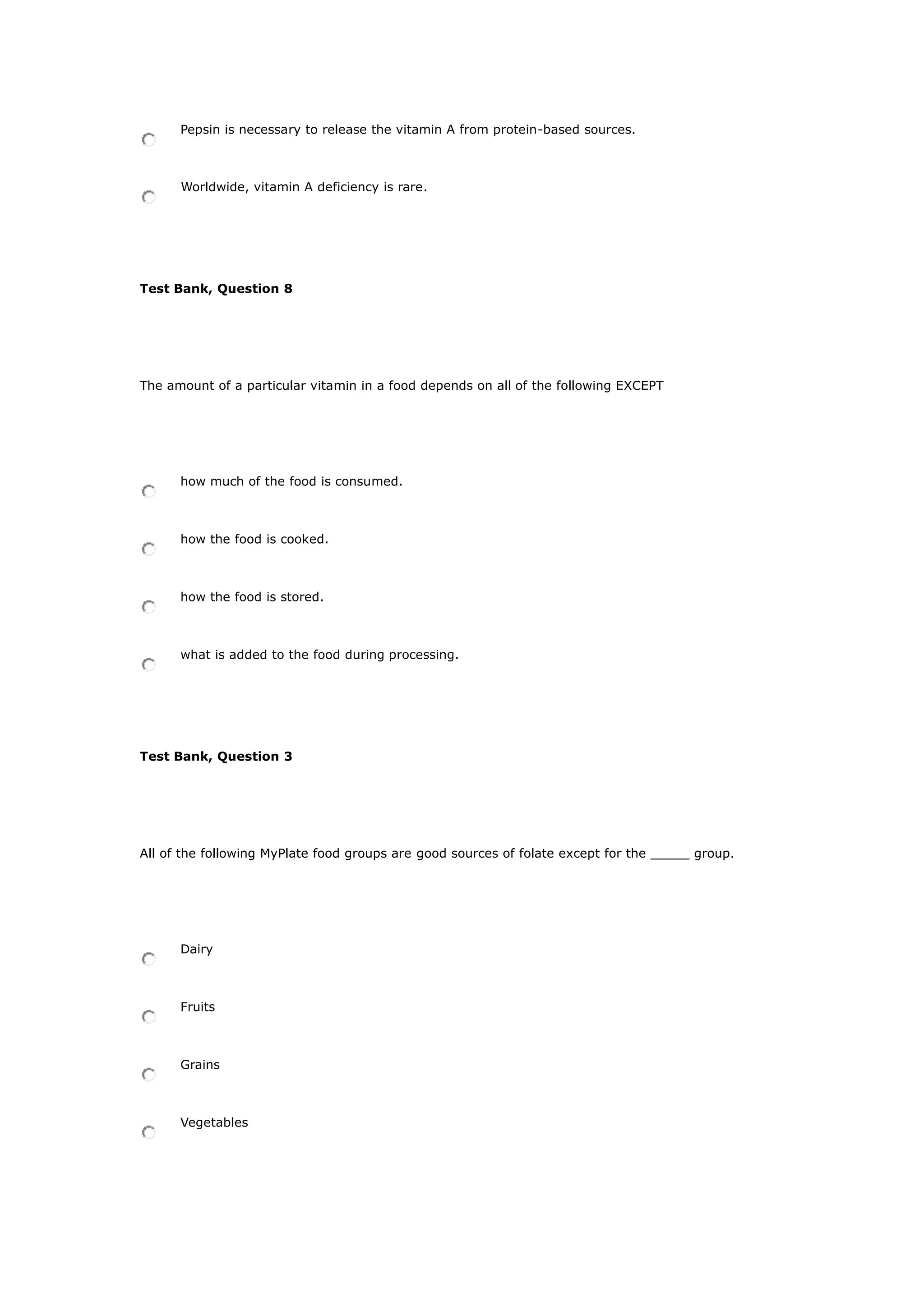 Pepsin is necessary to release the vitamin A from protein-based sources.
Worldwide, vitamin A deficiency is rare.
Test Bank, Question 8
The amount of a particular vitamin in a food depends on all of the following EXCEPT
how much of the food is consumed.
how the food is cooked.
how the food is stored.
what is added to the food during processing.
Test Bank, Question 3
All of the following MyPlate food groups are good sources of folate except for the _____ group.
Dairy
Fruits
Grains
Vegetables
 