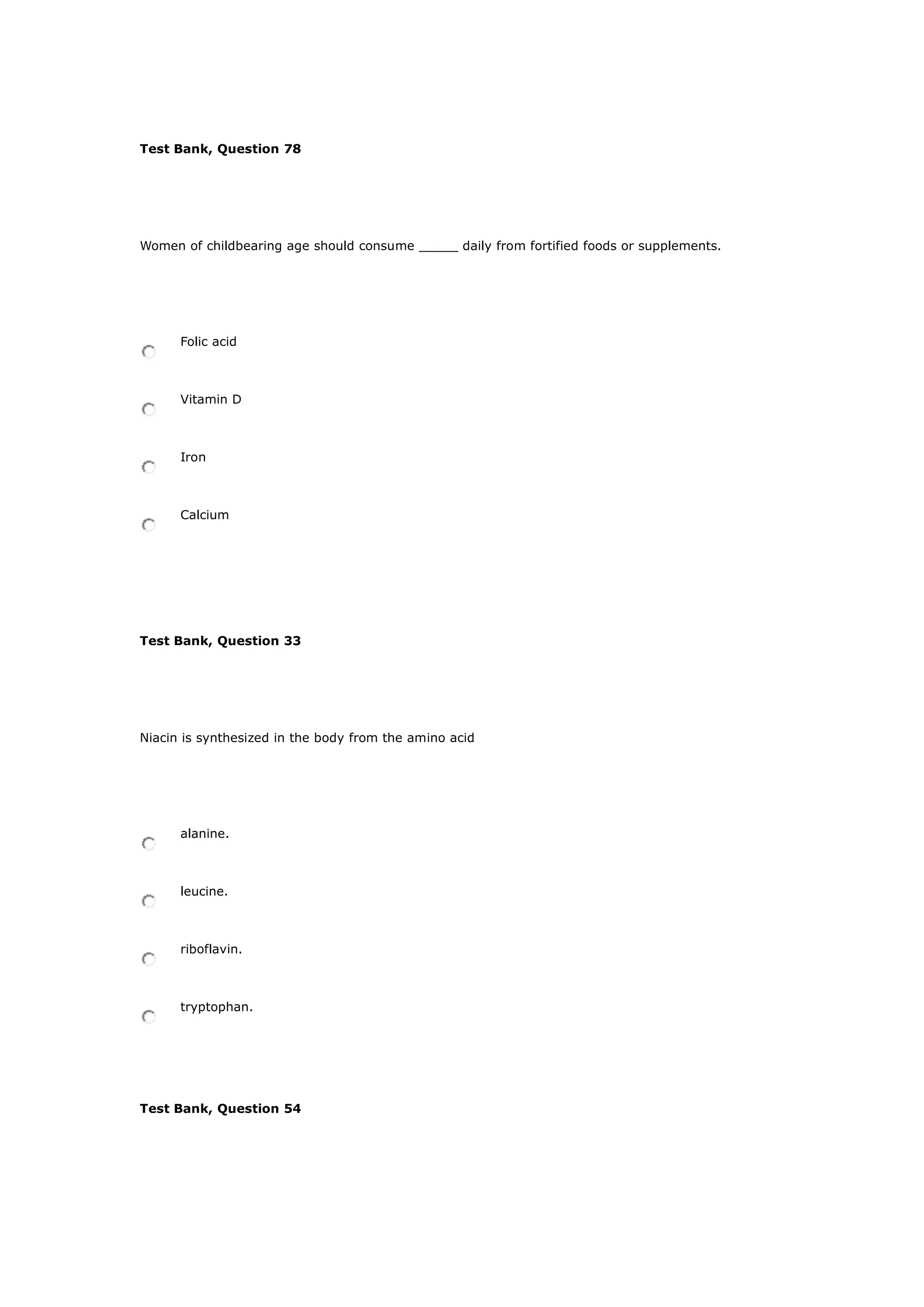 Test Bank, Question 78
Women of childbearing age should consume _____ daily from fortified foods or supplements.
Folic acid
Vitamin D
Iron
Calcium
Test Bank, Question 33
Niacin is synthesized in the body from the amino acid
alanine.
leucine.
riboflavin.
tryptophan.
Test Bank, Question 54
 