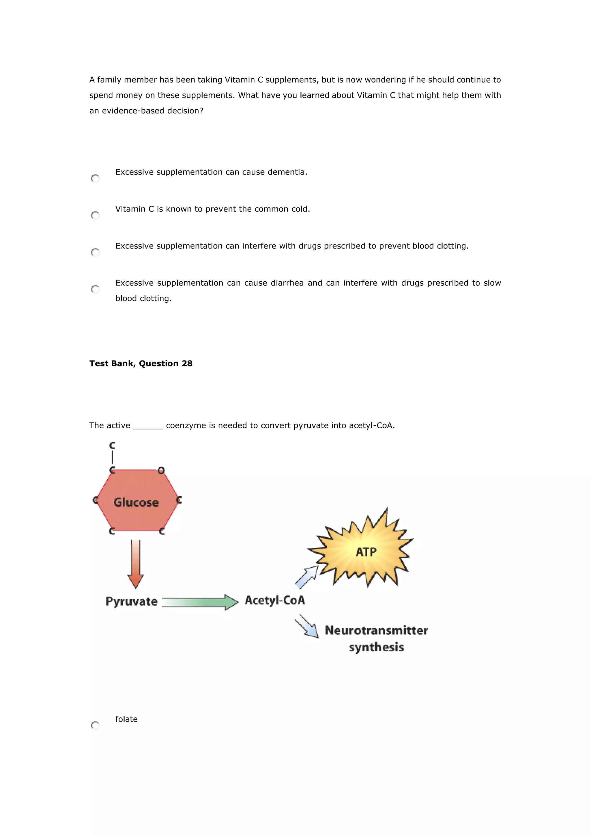 A family member has been taking Vitamin C supplements, but is now wondering if he should continue to
spend money on these supplements. What have you learned about Vitamin C that might help them with
an evidence-based decision?
Excessive supplementation can cause dementia.
Vitamin C is known to prevent the common cold.
Excessive supplementation can interfere with drugs prescribed to prevent blood clotting.
Excessive supplementation can cause diarrhea and can interfere with drugs prescribed to slow
blood clotting.
Test Bank, Question 28
The active ______ coenzyme is needed to convert pyruvate into acetyl-CoA.
folate
 