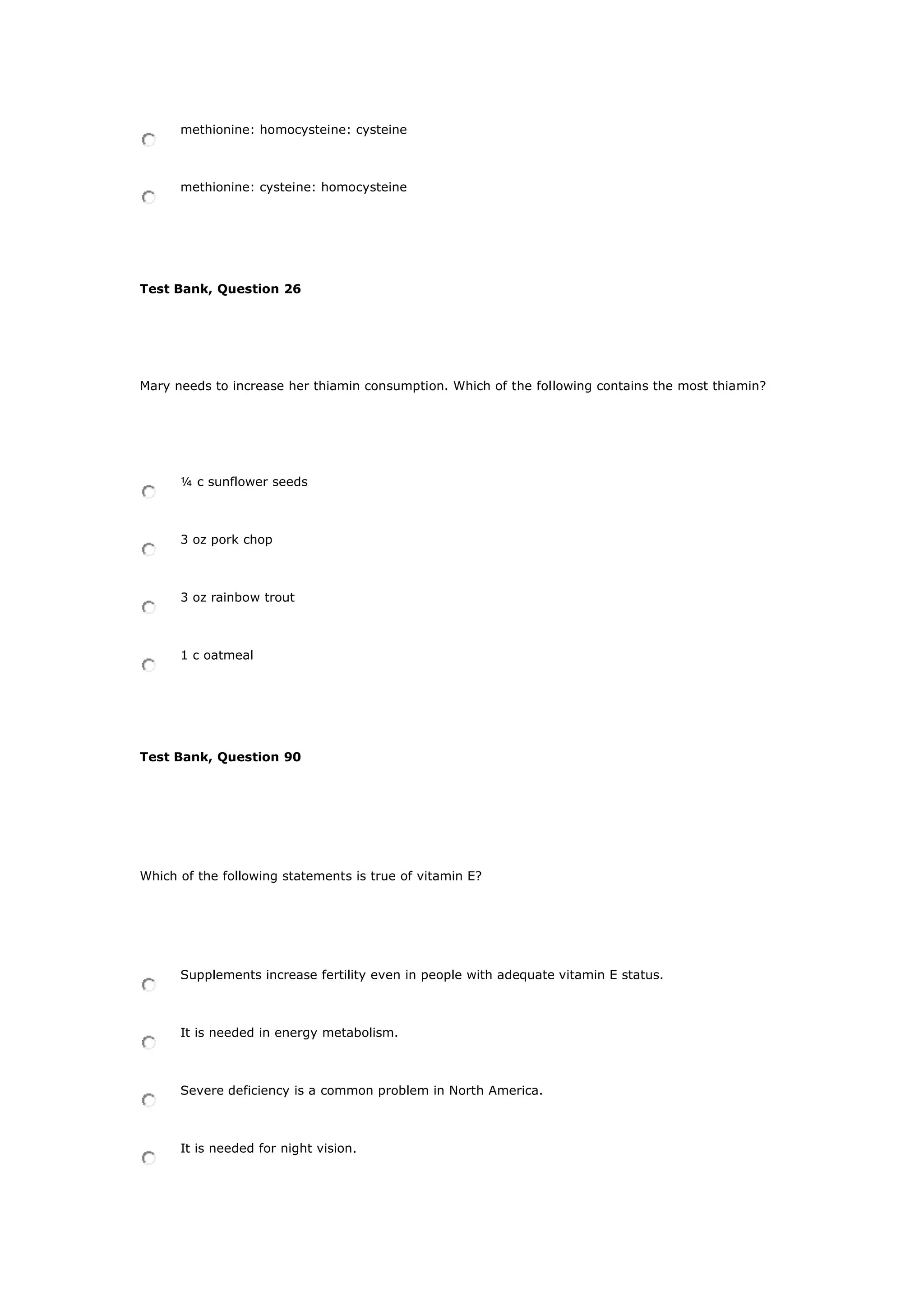 methionine: homocysteine: cysteine
methionine: cysteine: homocysteine
Test Bank, Question 26
Mary needs to increase her thiamin consumption. Which of the following contains the most thiamin?
¼ c sunflower seeds
3 oz pork chop
3 oz rainbow trout
1 c oatmeal
Test Bank, Question 90
Which of the following statements is true of vitamin E?
Supplements increase fertility even in people with adequate vitamin E status.
It is needed in energy metabolism.
Severe deficiency is a common problem in North America.
It is needed for night vision.
 