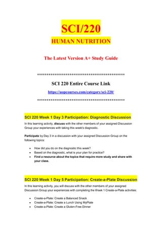 SCI/220
HUMAN NUTRITION
The Latest Version A+ Study Guide
**********************************************
SCI 220 Entire Course Link
https://uopcourses.com/category/sci-220/
**********************************************
SCI 220 Week 1 Day 3 Participation: Diagnostic Discussion
In this learning activity, discuss with the other members of your assigned Discussion
Group your experiences with taking this week's diagnostic.
Participate by Day 3 in a discussion with your assigned Discussion Group on the
following topics:
 How did you do on the diagnostic this week?
 Based on the diagnostic, what is your plan for practice?
 Find a resource about the topics that require more study and share with
your class.
SCI 220 Week 1 Day 5 Participation: Create-a-Plate Discussion
In this learning activity, you will discuss with the other members of your assigned
Discussion Group your experiences with completing the Week 1 Create-a-Plate activities:
 Create-a-Plate: Create a Balanced Snack
 Create-a-Plate: Create a Lunch Using MyPlate
 Create-a-Plate: Create a Gluten-Free Dinner
 