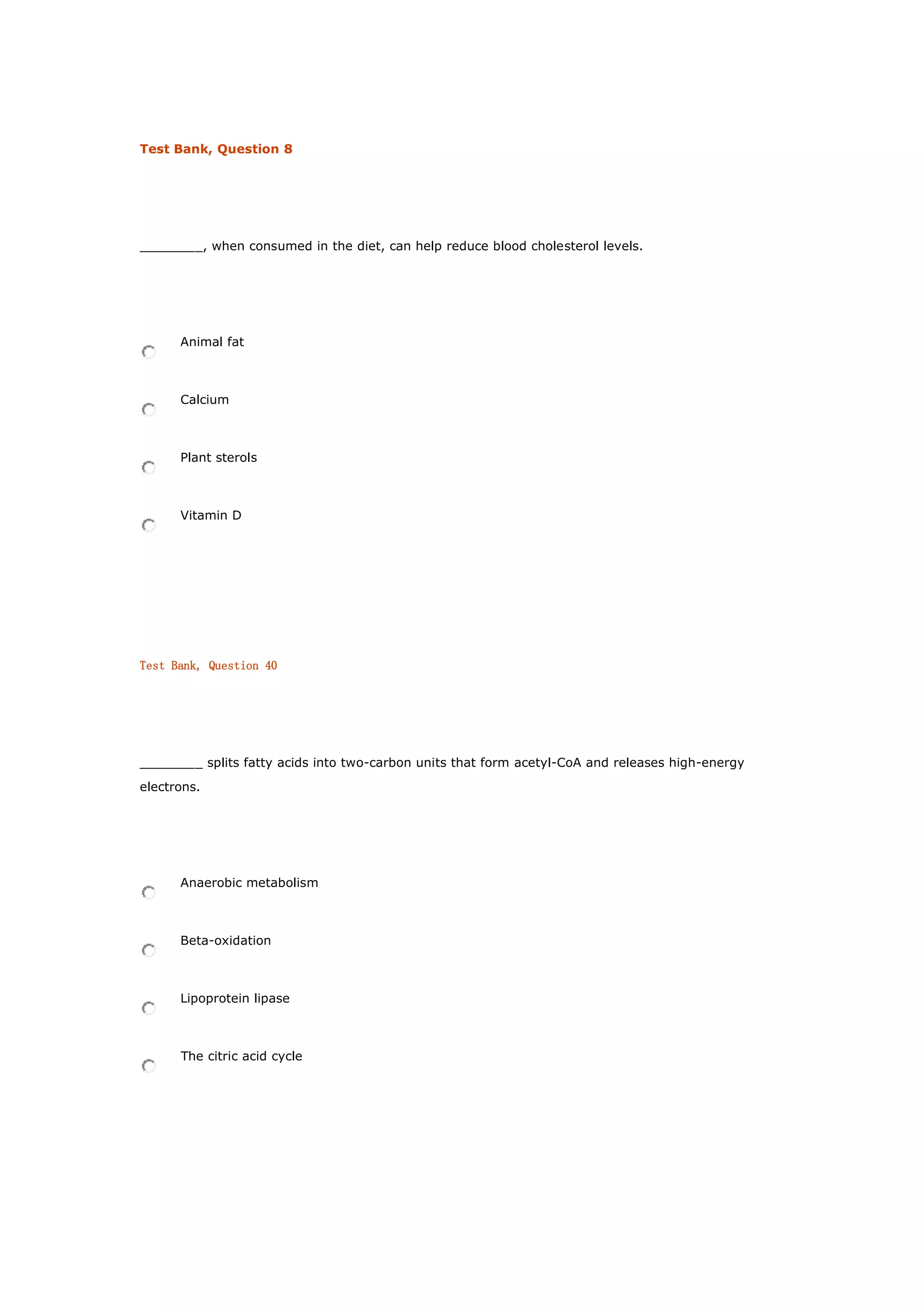 Test Bank, Question 8
________, when consumed in the diet, can help reduce blood cholesterol levels.
Animal fat
Calcium
Plant sterols
Vitamin D
Test Bank, Question 40
________ splits fatty acids into two-carbon units that form acetyl-CoA and releases high-energy
electrons.
Anaerobic metabolism
Beta-oxidation
Lipoprotein lipase
The citric acid cycle
 