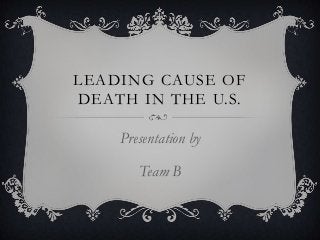 LEADING CAUSE OF
DEATH IN THE U.S.
Presentation by
Team B
 