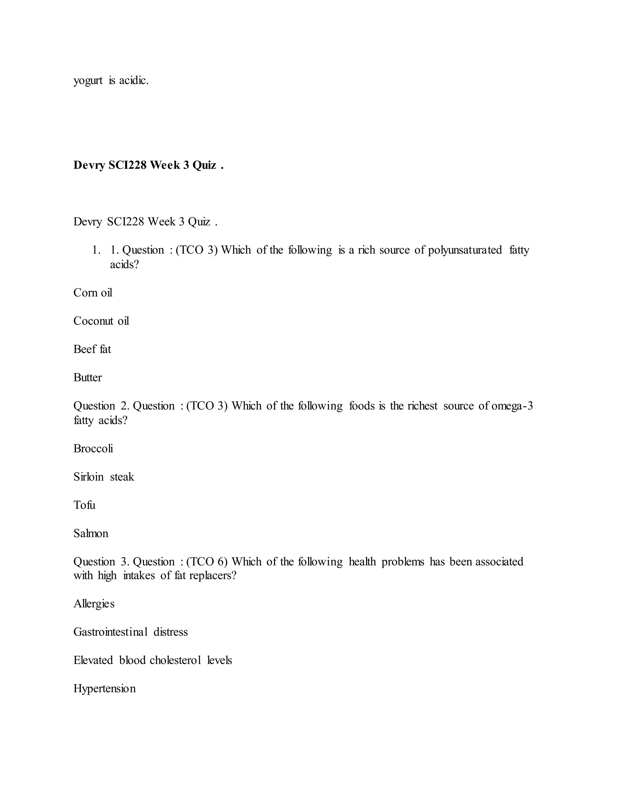 yogurt is acidic.
Devry SCI228 Week 3 Quiz .
Devry SCI228 Week 3 Quiz .
1. 1. Question : (TCO 3) Which of the following is a rich source of polyunsaturated fatty
acids?
Corn oil
Coconut oil
Beef fat
Butter
Question 2. Question : (TCO 3) Which of the following foods is the richest source of omega-3
fatty acids?
Broccoli
Sirloin steak
Tofu
Salmon
Question 3. Question : (TCO 6) Which of the following health problems has been associated
with high intakes of fat replacers?
Allergies
Gastrointestinal distress
Elevated blood cholesterol levels
Hypertension
 