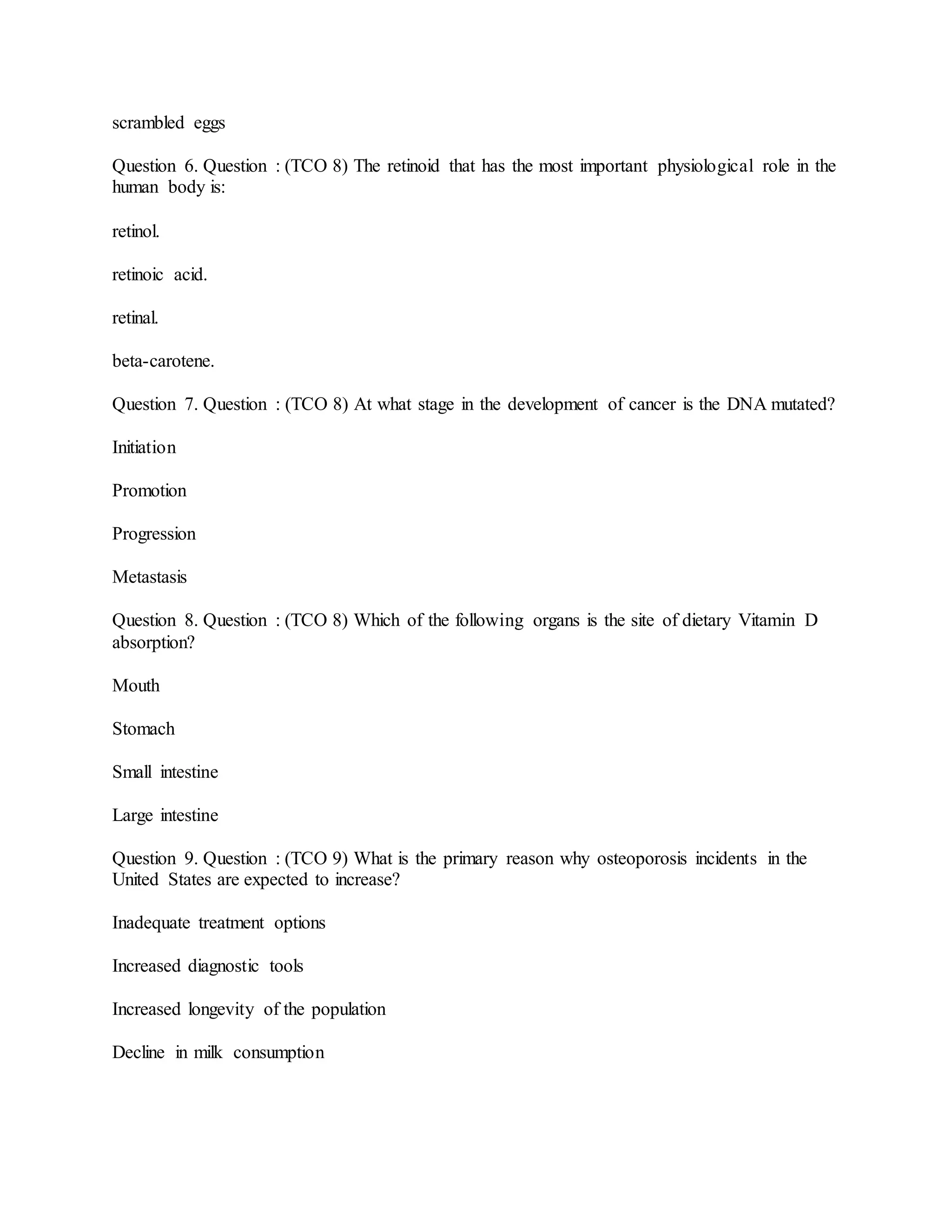 scrambled eggs
Question 6. Question : (TCO 8) The retinoid that has the most important physiological role in the
human body is:
retinol.
retinoic acid.
retinal.
beta-carotene.
Question 7. Question : (TCO 8) At what stage in the development of cancer is the DNA mutated?
Initiation
Promotion
Progression
Metastasis
Question 8. Question : (TCO 8) Which of the following organs is the site of dietary Vitamin D
absorption?
Mouth
Stomach
Small intestine
Large intestine
Question 9. Question : (TCO 9) What is the primary reason why osteoporosis incidents in the
United States are expected to increase?
Inadequate treatment options
Increased diagnostic tools
Increased longevity of the population
Decline in milk consumption
 