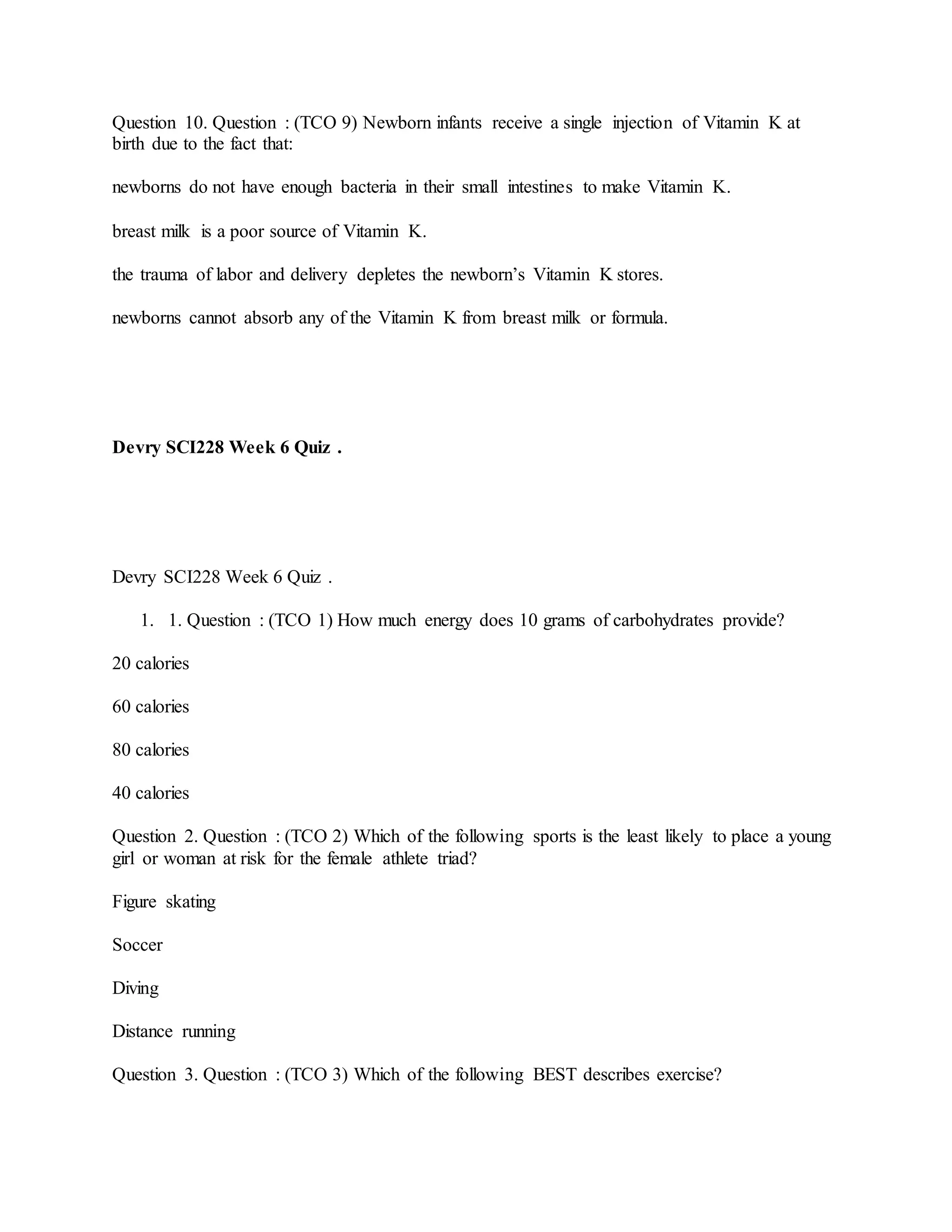 Question 10. Question : (TCO 9) Newborn infants receive a single injection of Vitamin K at
birth due to the fact that:
newborns do not have enough bacteria in their small intestines to make Vitamin K.
breast milk is a poor source of Vitamin K.
the trauma of labor and delivery depletes the newborn’s Vitamin K stores.
newborns cannot absorb any of the Vitamin K from breast milk or formula.
Devry SCI228 Week 6 Quiz .
Devry SCI228 Week 6 Quiz .
1. 1. Question : (TCO 1) How much energy does 10 grams of carbohydrates provide?
20 calories
60 calories
80 calories
40 calories
Question 2. Question : (TCO 2) Which of the following sports is the least likely to place a young
girl or woman at risk for the female athlete triad?
Figure skating
Soccer
Diving
Distance running
Question 3. Question : (TCO 3) Which of the following BEST describes exercise?
 