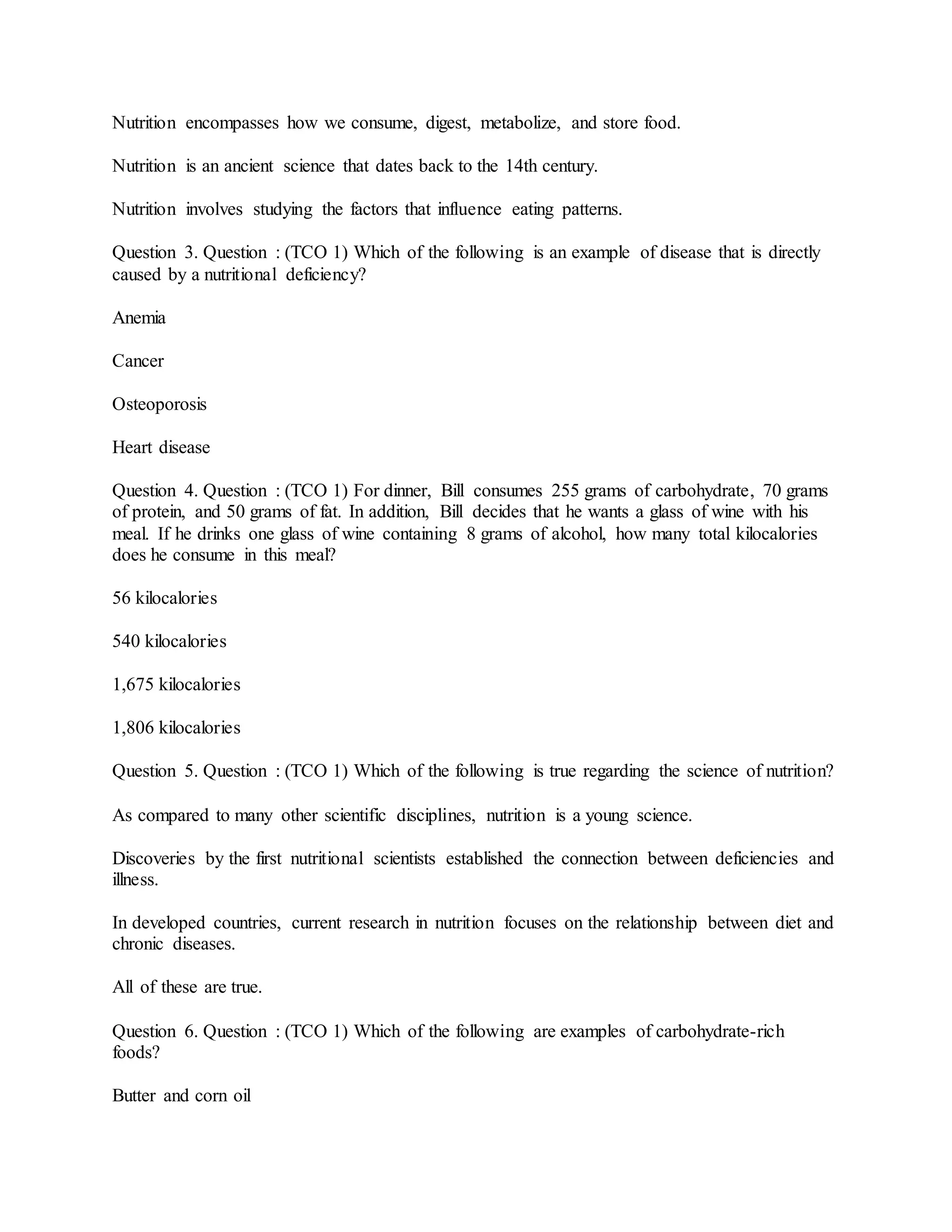 Nutrition encompasses how we consume, digest, metabolize, and store food.
Nutrition is an ancient science that dates back to the 14th century.
Nutrition involves studying the factors that influence eating patterns.
Question 3. Question : (TCO 1) Which of the following is an example of disease that is directly
caused by a nutritional deficiency?
Anemia
Cancer
Osteoporosis
Heart disease
Question 4. Question : (TCO 1) For dinner, Bill consumes 255 grams of carbohydrate, 70 grams
of protein, and 50 grams of fat. In addition, Bill decides that he wants a glass of wine with his
meal. If he drinks one glass of wine containing 8 grams of alcohol, how many total kilocalories
does he consume in this meal?
56 kilocalories
540 kilocalories
1,675 kilocalories
1,806 kilocalories
Question 5. Question : (TCO 1) Which of the following is true regarding the science of nutrition?
As compared to many other scientific disciplines, nutrition is a young science.
Discoveries by the first nutritional scientists established the connection between deficiencies and
illness.
In developed countries, current research in nutrition focuses on the relationship between diet and
chronic diseases.
All of these are true.
Question 6. Question : (TCO 1) Which of the following are examples of carbohydrate-rich
foods?
Butter and corn oil
 