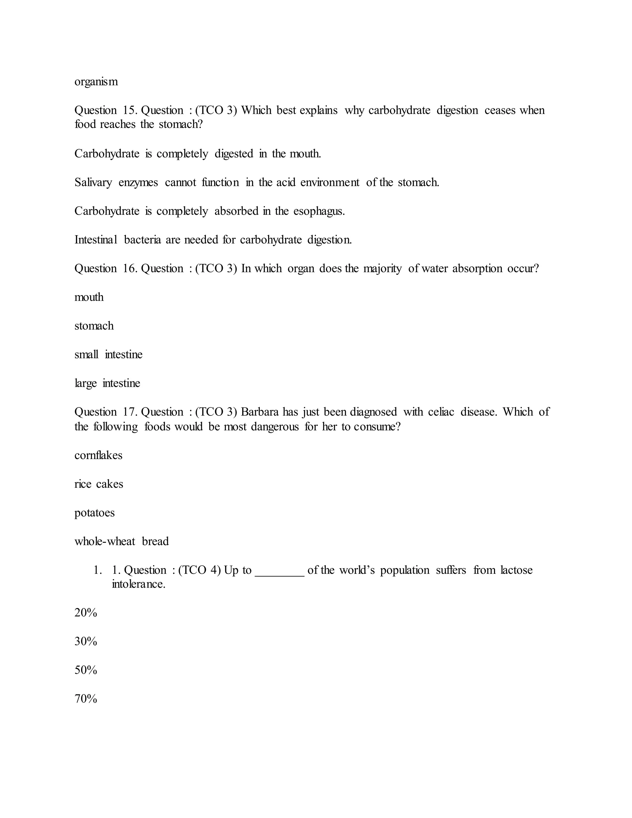 organism
Question 15. Question : (TCO 3) Which best explains why carbohydrate digestion ceases when
food reaches the stomach?
Carbohydrate is completely digested in the mouth.
Salivary enzymes cannot function in the acid environment of the stomach.
Carbohydrate is completely absorbed in the esophagus.
Intestinal bacteria are needed for carbohydrate digestion.
Question 16. Question : (TCO 3) In which organ does the majority of water absorption occur?
mouth
stomach
small intestine
large intestine
Question 17. Question : (TCO 3) Barbara has just been diagnosed with celiac disease. Which of
the following foods would be most dangerous for her to consume?
cornflakes
rice cakes
potatoes
whole-wheat bread
1. 1. Question : (TCO 4) Up to ________ of the world’s population suffers from lactose
intolerance.
20%
30%
50%
70%
 