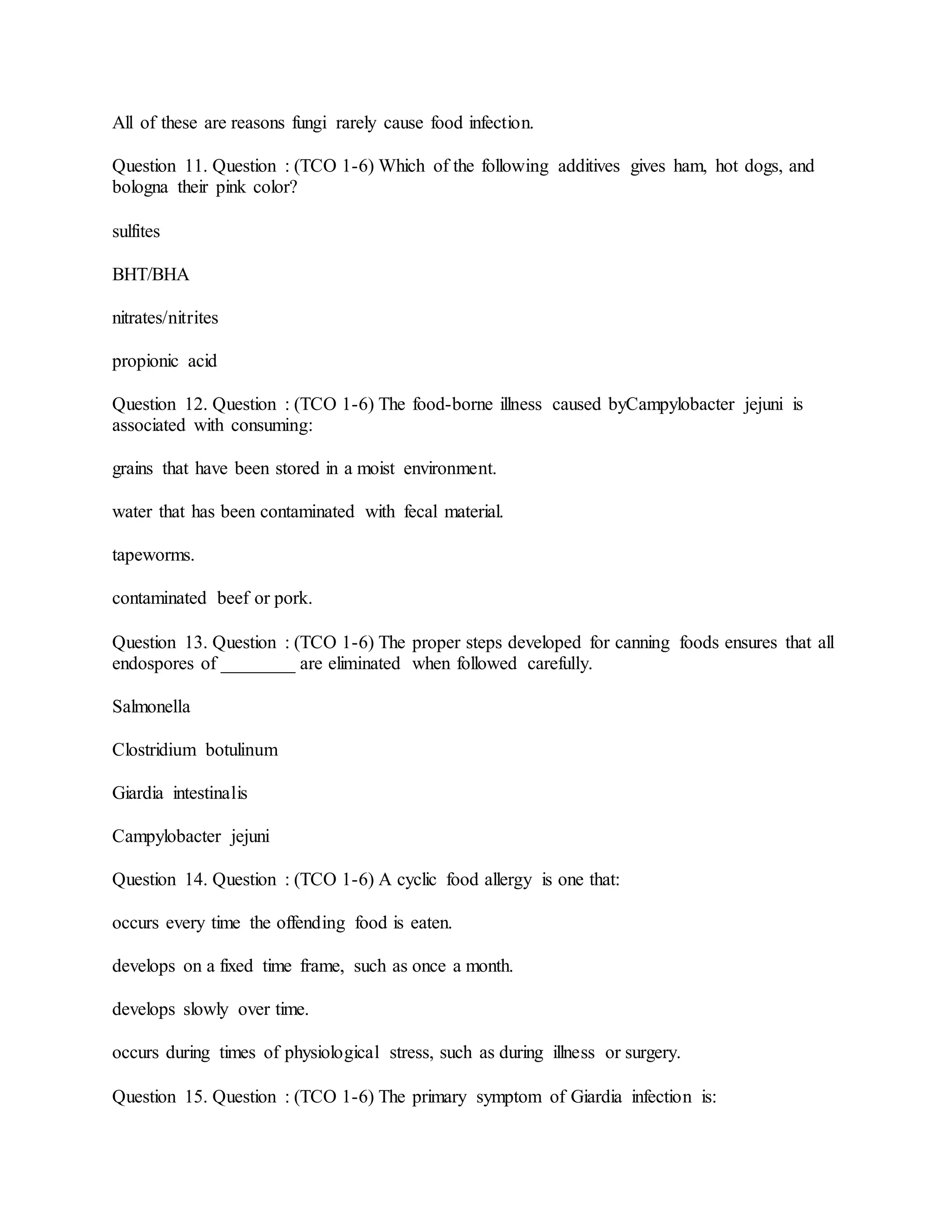 All of these are reasons fungi rarely cause food infection.
Question 11. Question : (TCO 1-6) Which of the following additives gives ham, hot dogs, and
bologna their pink color?
sulfites
BHT/BHA
nitrates/nitrites
propionic acid
Question 12. Question : (TCO 1-6) The food-borne illness caused byCampylobacter jejuni is
associated with consuming:
grains that have been stored in a moist environment.
water that has been contaminated with fecal material.
tapeworms.
contaminated beef or pork.
Question 13. Question : (TCO 1-6) The proper steps developed for canning foods ensures that all
endospores of ________ are eliminated when followed carefully.
Salmonella
Clostridium botulinum
Giardia intestinalis
Campylobacter jejuni
Question 14. Question : (TCO 1-6) A cyclic food allergy is one that:
occurs every time the offending food is eaten.
develops on a fixed time frame, such as once a month.
develops slowly over time.
occurs during times of physiological stress, such as during illness or surgery.
Question 15. Question : (TCO 1-6) The primary symptom of Giardia infection is:
 