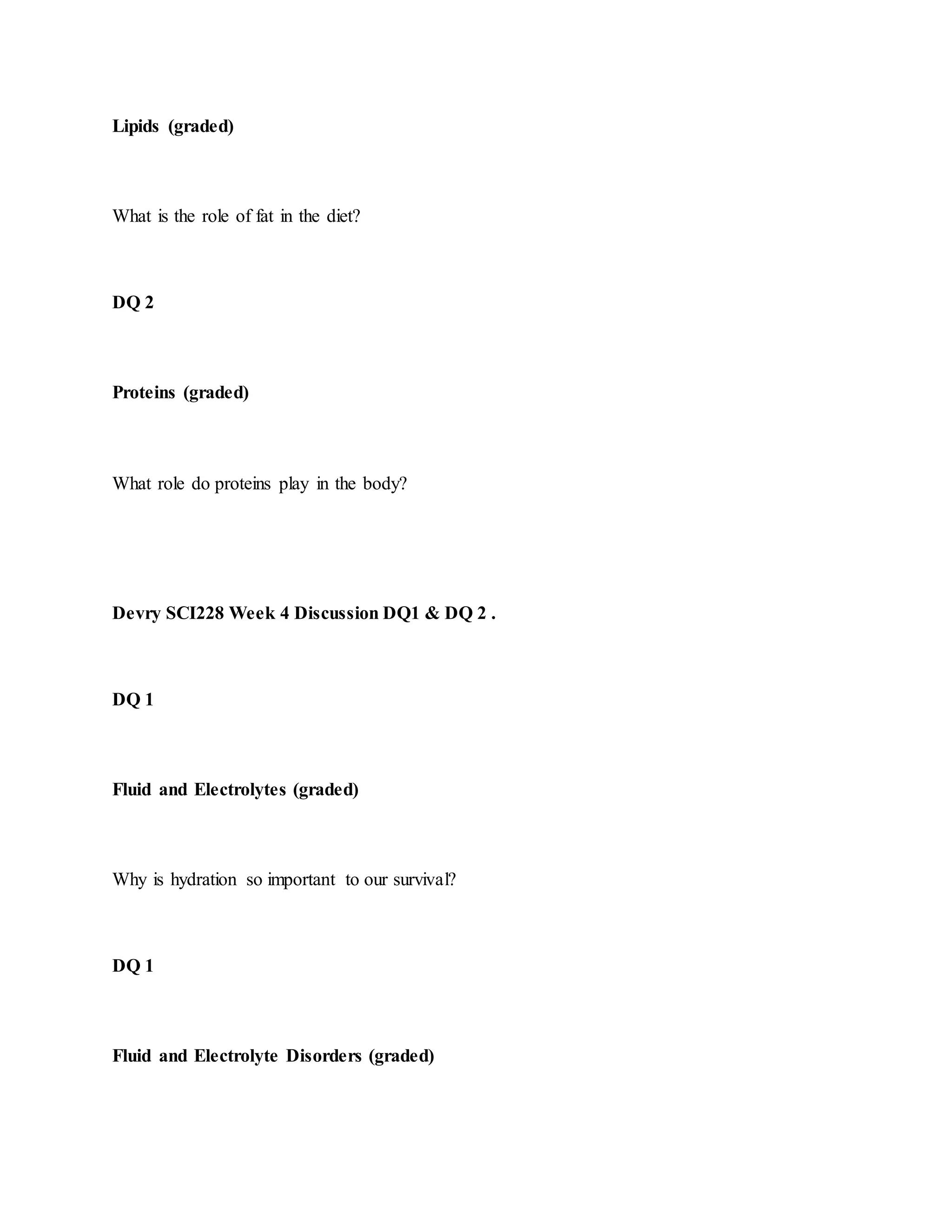 Lipids (graded)
What is the role of fat in the diet?
DQ 2
Proteins (graded)
What role do proteins play in the body?
Devry SCI228 Week 4 Discussion DQ1 & DQ 2 .
DQ 1
Fluid and Electrolytes (graded)
Why is hydration so important to our survival?
DQ 1
Fluid and Electrolyte Disorders (graded)
 