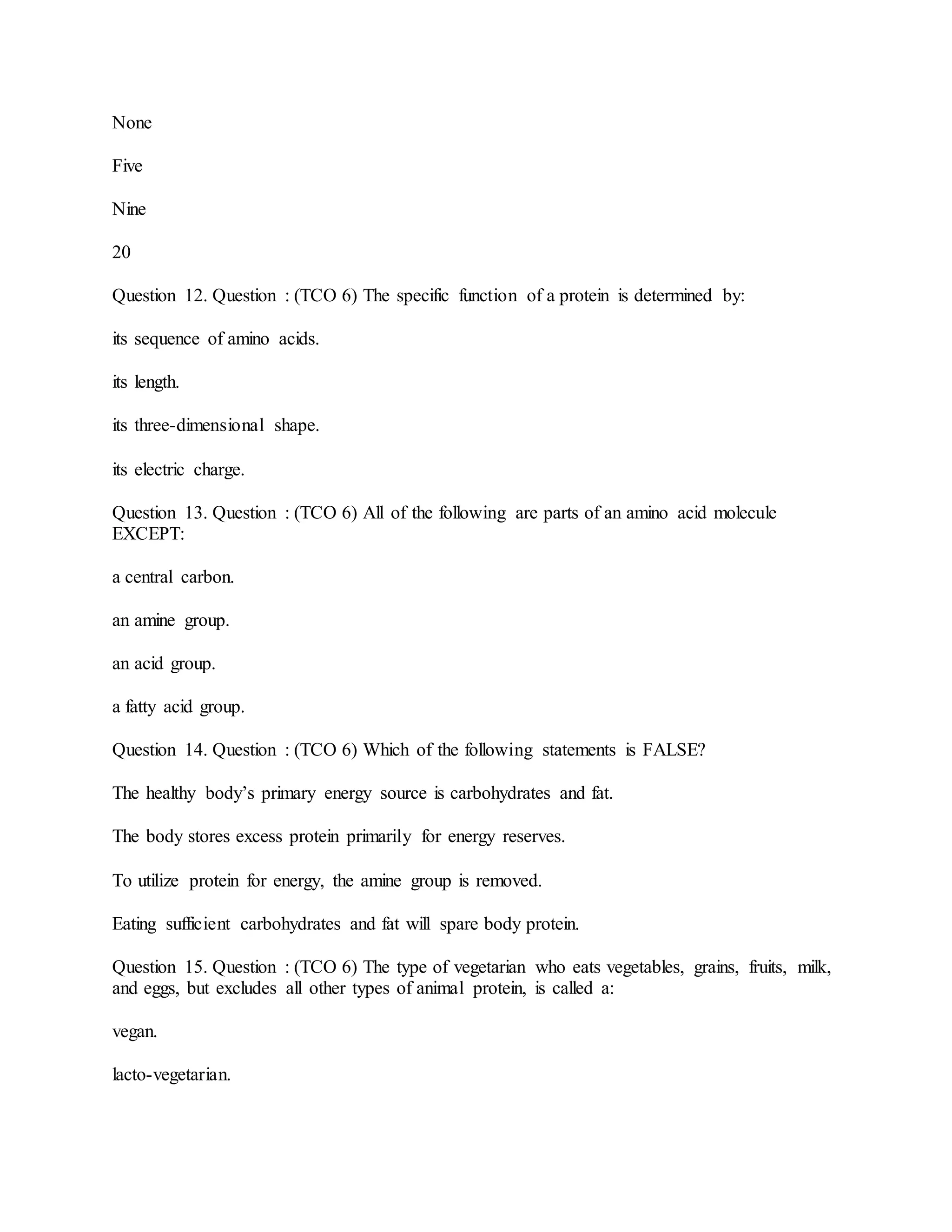 None
Five
Nine
20
Question 12. Question : (TCO 6) The specific function of a protein is determined by:
its sequence of amino acids.
its length.
its three-dimensional shape.
its electric charge.
Question 13. Question : (TCO 6) All of the following are parts of an amino acid molecule
EXCEPT:
a central carbon.
an amine group.
an acid group.
a fatty acid group.
Question 14. Question : (TCO 6) Which of the following statements is FALSE?
The healthy body’s primary energy source is carbohydrates and fat.
The body stores excess protein primarily for energy reserves.
To utilize protein for energy, the amine group is removed.
Eating sufficient carbohydrates and fat will spare body protein.
Question 15. Question : (TCO 6) The type of vegetarian who eats vegetables, grains, fruits, milk,
and eggs, but excludes all other types of animal protein, is called a:
vegan.
lacto-vegetarian.
 